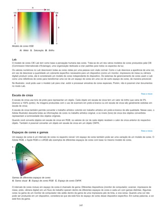 Para o início
Para o início
Modelo de cores HSB
H. Matiz S. Saturação B. Brilho
Lab
O modelo de cores CIE Lab tem como base a percepção humana das cores. Trata-se de um dos vários modelos de cores produzidos pela CIE
(Commission Internationale d’Eclairage), uma organização dedicada a criar padrões para todos os aspectos da luz.
Os valores numéricos no Lab descrevem todas as cores vistas por uma pessoa com visão normal. Como o Lab descreve a aparência de uma cor,
em vez de descrever a quantidade um colorante específico necessária para um dispositivo (como um monitor, impressora de mesa ou câmera
digital) produzir cores, ele é considerado um modelo de cores independente do dispositivo. Os sistemas de gerenciamento de cores usam o Lab
como uma referência de cores para transformar uma cor de um espaço de cores em uma cor de outro espaço de cores, de maneira previsível.
No Illustrator, você pode usar o modelo Lab para criar, exibir e processar amostras de cores especiais. Porém, não é possível criar documentos
no modo Lab.
Escala de cinza
A escala de cinza usa tons de preto para representar um objeto. Cada objeto em escala de cinza tem um valor de brilho que varia de 0%
(branco) a 100% (preto). As imagens produzidas com o uso de scanners em preto-e-branco ou em escala de cinza são geralmente exibidas em
escala de cinza.
A escala de cinza também permite converter o trabalho artístico colorido em trabalho artístico em preto-e-branco de alta qualidade. Nesse caso, o
Adobe Illustrator descarta todas as informações de cores no trabalho artístico original, e os níveis (tons) de cinza dos objetos convertidos
representam a luminosidade dos objetos originais.
Quando você converte objetos em escala de cinza em RGB, os valores de cor de cada objeto recebem o valor de cinza anterior do respectivo
objeto. Também é possível converter um objeto em escala de cinza em um objeto CMYK.
Espaços de cores e gamas
Um espaço de cores é um intervalo de cores no espectro visível. Um espaço de cores também pode ser uma variação de um modelo de cores. O
Adobe RGB, o Apple RGB e o sRGB são exemplos de diferentes espaços de cores com base no mesmo modelo de cores.
Gamas de diferentes espaços de cores
A. Gama visual B. Espaço de cores RGB C. Espaço de cores CMYK
O intervalo de cores incluso em espaço de cores é chamado de gama. Diferentes dispositivos (monitor de computador, scanner, impressora de
mesa, prelo, câmera digital) em um fluxo de trabalho operam dentro de diferentes espaços de cores e cada um com gamas distintas. Algumas
cores na gama de um monitor de computador não estão dentro da gama de uma impressora jato de tinta, e vice-versa. Quando uma cor não
pode ser produzida em um dispositivo, considera-se que ela está fora do espaço de cores desse dispositivo específico. Em outras palavras, a cor
está fora da gama.
147
 