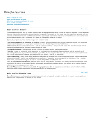 Seleção de cores
Para o início
Para o início
Sobre a seleção de cores
Visão geral do Seletor de cores
Selecionar cores usando o Seletor de cores
Visão geral do painel Cor
Selecionar cores usando o painel Cor
Sobre a seleção de cores
É possível selecionar cores para um trabalho artístico a partir de várias ferramentas, painéis e caixas de diálogo no Illustrator. A forma de seleção
das cores depende das necessidades do trabalho artístico em questão. Por exemplo, se você deseja usar cores específicas aprovadas pela sua
empresa, convém selecionar cores na biblioteca de amostras aprovada pela empresa. Se você deseja corresponder as suas cores com as cores
em outro trabalho artístico, use o conta-gotas ou o Seletor de cores e insira valores de cor exatos.
É possível usar qualquer um dos recursos a seguir para selecionar cores:
Painel Amostras e painéis de bibliotecas de amostras Fornecem cores individuais e grupos de cores. Você pode escolher entre amostras e
bibliotecas existentes ou criar as suas próprias versões desses itens. Também é possível importar bibliotecas.
seletor de cores Fornece um espectro de cores a partir do qual é possível fazer a seleção visual de cores, além de conter caixas de texto de
valores de cor para a definição manual de cores e amostras de cores.
Ferramenta Conta-gotas Obtém amostras de cores a partir de um trabalho artístico quando você clica nele.
Painel Cor Fornece um espectro de cores, seletores de cor individuais (como um seletor de Ciano) e caixas de texto de valores de cor. É
possível especificar cores de preenchimento e traçado no painel Cor. No menu do painel Cor, você pode criar cores inversas e complementares
para a cor de preenchimento ou traçado atual, além de criar uma amostra a partir da cor selecionada.
Painel Guia de cores Fornece várias regras de harmonia que podem ser escolhidas para a criação de grupos de cores, usando uma cor base
selecionada por você. É possível criar variações de cores usando tons e graduações de co, cores quentes ou frias ou cores vivas e brandas.
Nesse painel, você pode abrir um grupo de cores na caixa de diálogo Editar cores/Recolorir arte.
Caixa de diálogo Editar cores/Recolorir arte Parte dessa caixa de diálogo fornece ferramentas para definir ou ajustar com precisão as cores
em um grupo de cores ou em um trabalho artístico. A outra parte permite recolorir o trabalho artístico com as cores de um grupo de cores ou
reduzir ou converter as suas cores para saída.
Comando Adicionar cores selecionadas ou botão Novo grupo de cores Crie um grupo de cores contendo as cores no trabalho artístico
selecionado. Esse comando e esse botão estão ambos localizados no painel Amostras.
Visão geral do Seletor de cores
Com o Seletor de cores, você pode selecionar a cor de preenchimento ou traçado de um objeto escolhendo um espectro e um campo de cor,
definindo cores numericamente ou clicando em uma amostra.
149
 