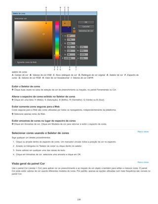 Para o início
Para o início
seletor de cores
A. Campo de cor B. Valores de cor HSB C. Novo retângulo de cor D. Retângulo de cor original E. Seletor de cor F. Espectro de
cores G. Valores de cor RGB H. Valor de cor hexadecimal I. Valores de cor CMYK
Exibir o Seletor de cores
Clique duas vezes na caixa de seleção da cor de preenchimento ou traçado, no painel Ferramentas ou Cor.
Alterar o espectro de cores exibido no Seletor de cores
Clique em uma letra: H (Matiz), S (Saturação), B (Brilho), R (Vermelho), G (Verde) ou B (Azul).
Exibir somente cores seguras para a Web
Cores seguras para a Web são cores utilizadas por todos os navegadores, independentemente da plataforma.
Selecione apenas cores da Web.
Exibir amostras de cores no lugar do espectro de cores
Clique em Amostras de cor. Clique em Modelos de cor para retornar e exibir o espectro de cores.
Selecionar cores usando o Seletor de cores
Siga qualquer um destes procedimentos:
1. Clique ou arraste dentro do espectro de cores. Um marcador circular indica a posição da cor no espectro.
2. Arraste os triângulos no 'Seletor de cores' ou clique dentro do seletor.
3. Insira valores em qualquer uma das caixas de texto.
4. Clique em Amostras de cor, selecione uma amostra e clique em OK.
Visão geral do painel Cor
Use o painel Cor (Janela > Cor) para aplicar cor ao preenchimento e ao traçado de um objeto e também para editar e misturar cores. O painel
Cor pode exibir valores de cor usando diferentes modelos de cores. Por padrão, apenas as opções utilizadas com mais frequência são visíveis no
painel Cor.
150
 