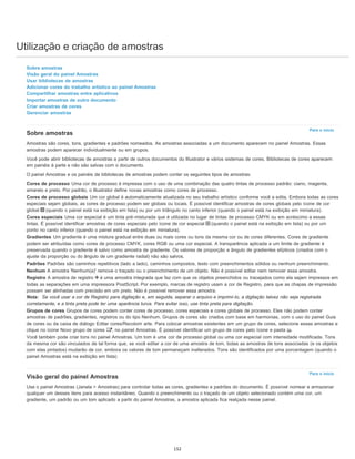 Utilização e criação de amostras
Para o início
Para o início
Sobre amostras
Visão geral do painel Amostras
Usar bibliotecas de amostras
Adicionar cores do trabalho artístico ao painel Amostras
Compartilhar amostras entre aplicativos
Importar amostras de outro documento
Criar amostras de cores
Gerenciar amostras
Sobre amostras
Amostras são cores, tons, gradientes e padrões nomeados. As amostras associadas a um documento aparecem no painel Amostras. Essas
amostras podem aparecer individualmente ou em grupos.
Você pode abrir bibliotecas de amostras a partir de outros documentos do Illustrator e vários sistemas de cores. Bibliotecas de cores aparecem
em painéis à parte e não são salvas com o documento.
O painel Amostras e os painéis de bibliotecas de amostras podem conter os seguintes tipos de amostras:
Cores de processo Uma cor de processo é impressa com o uso de uma combinação das quatro tintas de processo padrão: ciano, magenta,
amarelo e preto. Por padrão, o Illustrator define novas amostras como cores de processo.
Cores de processo globais Um cor global é automaticamente atualizada no seu trabalho artístico conforme você a edita. Embora todas as cores
especiais sejam globais, as cores de processo podem ser globais ou locais. É possível identificar amostras de cores globais pelo ícone de cor
global (quando o painel está na exibição em lista) ou por um triângulo no canto inferior (quando o painel está na exibição em miniatura).
Cores especiais Uma cor especial é um tinta pré-misturada que é utilizada no lugar de tintas de processo CMYK ou em acréscimo a essas
tintas. É possível identificar amostras de cores especiais pelo ícone de cor especial (quando o painel está na exibição em lista) ou por um
ponto no canto inferior (quando o painel está na exibição em miniatura).
Gradientes Um gradiente é uma mistura gradual entre duas ou mais cores ou tons da mesma cor ou de cores diferentes. Cores de gradiente
podem ser atribuídas como cores de processo CMYK, cores RGB ou uma cor especial. A transparência aplicada a um limite de gradiente é
preservada quando o gradiente é salvo como amostra de gradiente. Os valores de proporção e ângulo de gradientes elípticos (criados com o
ajuste da proporção ou do ângulo de um gradiente radial) não são salvos.
Padrões Padrões são caminhos repetitivos (lado a lado), caminhos compostos, texto com preenchimentos sólidos ou nenhum preenchimento.
Nenhum A amostra 'Nenhum(a)' remove o traçado ou o preenchimento de um objeto. Não é possível editar nem remover essa amostra.
Registro A amostra de registro é uma amostra integrada que faz com que os objetos preenchidos ou tracejados como ela sejam impressos em
todas as separações em uma impressora PostScript. Por exemplo, marcas de registro usam a cor de Registro, para que as chapas de impressão
possam ser alinhadas com precisão em um prelo. Não é possível remover essa amostra.
Nota: Se você usar a cor de Registro para digitação e, em seguida, separar o arquivo e imprimi-lo, a digitação talvez não seja registrada
corretamente, e a tinta preta pode ter uma aparência turva. Para evitar isso, use tinta preta para digitação.
Grupos de cores Grupos de cores podem conter cores de processo, cores especiais e cores globais de processo. Eles não podem conter
amostras de padrões, gradientes, registros ou do tipo Nenhum. Grupos de cores são criados com base em harmonias, com o uso do painel Guia
de cores ou da caixa de diálogo Editar cores/Recolorir arte. Para colocar amostras existentes em um grupo de cores, selecione essas amostras e
clique no ícone Novo grupo de cores , no painel Amostras. É possível identificar um grupo de cores pelo ícone e pasta .
Você também pode criar tons no painel Amostras. Um tom é uma cor de processo global ou uma cor especial com intensidade modificada. Tons
da mesma cor são vinculados de tal forma que, se você editar a cor de uma amostra de tom, todas as amostras de tons associadas (e os objetos
com elas pintados) mudarão de cor, embora os valores de tom permaneçam inalterados. Tons são identificados por uma porcentagem (quando o
painel Amostras está na exibição em lista)
Visão geral do painel Amostras
Use o painel Amostras (Janela > Amostras) para controlar todas as cores, gradientes e padrões do documento. É possível nomear e armazenar
qualquer um desses itens para acesso instantâneo. Quando o preenchimento ou o traçado de um objeto selecionado contém uma cor, um
gradiente, um padrão ou um tom aplicado a partir do painel Amostras, a amostra aplicada fica realçada nesse painel.
152
 