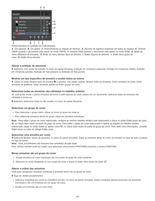 Painel Amostras na exibição em Lista pequena
A. Cor especial B. Cor global C. Preenchimento ou traçado de Nenhum D. Amostra de registros (impressa em todas as chapas) E. Símbolo
CMYK (quando o documento está aberto no modo CMYK) F. Símbolo RGB (quando o documento está aberto no modo RGB) G. Botão do
menu Biblioteca de amostras H. Botão do menu Mostrar tipos de amostra I. Botão Opções de amostra J. Botão Novo grupo de
cores K. Botão Nova amostra
Alterar a exibição de amostras
Selecione uma opção de exibição no menu do painel Amostras: Exibição em miniaturas pequenas, Exibição em miniaturas médias, Exibição
em miniaturas grandes, Exibição em lista pequena ou Exibição em lista grande.
Mostrar um tipo específico de amostra e ocultar todos os outros
Clique no botão Mostrar tipos de amostra e escolha uma destas opções: Mostrar todas as amostras, Exibir amostras de cores, Exibir
amostras de gradiente, Exibir amostras padrão ou Exibir grupos de cores.
Selecionar todas as amostras não utilizadas no trabalho artístico
Se você quiser limitar o painel Amostras de forma a exibir apenas as cores usadas em um documento, selecione todas as amostras não
utilizadas e exclua-as.
Selecione Selecionar todos os não usados, no menu do painel Amostras.
Selecionar um grupo de cores
Para selecionar o grupo inteiro, clique no ícone do grupo de cores .
Para selecionar amostras dentro do grupo, clique em amostras individuais.
Nota: Para editar o grupo de cores selecionado, verifique se nenhum trabalho artístico está selecionado e clique no botão Editar grupo de cores
, ou clique duas vezes na pasta do grupo de cores. Para editar o grupo de cores selecionado e aplicar as edições ao trabalho artístico
selecionado, clique no botão Editar ou aplicar cores , ou clique duas vezes na pasta do grupo de cores. Para obter mais informações, consulte
Editar cores na caixa de diálogo Editar cores.
Selecionar uma amostra por nome
Selecione Mostrar campo de pesquisa, no menu do painel Amostras. Digite as primeiras letras do nome da amostra na caixa de texto Localizar,
no topo do painel.
Nota: Esse procedimento não funciona com caracteres de byte duplo.
Esse método também pode ser usado para selecionar uma amostra PANTONE® inserindo o número PANTONE.
Mover amostras até um grupo de cores
1. Arraste amostras de cores individuais até uma pasta de grupo de cores existente.
2. Selecione as cores desejadas no novo grupo de cores e clique no botão Novo grupo de cores .
Alterar a ordem das amostras
Você pode reorganizar amostras individuais e amostras dentro de um grupo de cores.
Siga um destes procedimentos:
Selecione Classificar por nome ou Classificar por tipo, no menu do painel Amostras. Esses comandos apenas funcionam em amostras
individuais e não em amostras em um grupo de cores.
Arraste uma amostra até um novo local.
153
 