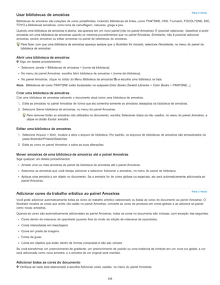 Para o início
Para o início
Usar bibliotecas de amostras
Bibliotecas de amostras são coleções de cores predefinidas, incluindo bibliotecas de tintas, como PANTONE, HKS, Trumatch, FOCOLTONE, DIC,
TOYO e bibliotecas temáticas, como tons de camuflagem, natureza, grega e joia.
Quando uma biblioteca de amostras é aberta, ela aparece em um novo painel (não no painel Amostras). É possível selecionar, classificar e exibir
amostras em uma biblioteca de amostras usando os mesmos procedimentos que no painel Amostras. Entretanto, não é possível adicionar
amostras, excluir amostras ou editar amostras no painel de bibliotecas de amostras.
Para fazer com que uma biblioteca de amostras apareça sempre que o Illustrator for iniciado, selecione Persistente, no menu do painel da
biblioteca de amostras.
Abrir uma biblioteca de amostras
Siga um destes procedimentos:
Selecione Janela > Bibliotecas de amostras > [nome da biblioteca].
No menu do painel Amostras, escolha Abrir biblioteca de amostras > [nome da biblioteca].
No painel Amostras, clique no botão do Menu Biblioteca de amostras e escolha uma biblioteca na lista.
Nota: Bibliotecas de cores PANTONE estão localizadas na subpasta Color Books (Swatch Libraries > Color Books > PANTONE...).
Criar uma biblioteca de amostras
Crie uma biblioteca de amostras salvando o documento atual como uma biblioteca de amostras.
1. Edite as amostras no painel Amostras de forma que ela contenha somente as amostras desejadas na biblioteca de amostras.
2. Selecione Salvar biblioteca de amostras, no menu do painel Amostras.
Para remover todas as amostras não utilizadas no documento, escolha Selecionar todos os não usados, no menu do painel Amostras, e
clique no botão Excluir amostra .
Editar uma biblioteca de amostras
1. Selecione Arquivo > Abrir, localize a abra o arquivo de biblioteca. Por padrão, os arquivos de bibliotecas de amostras são armazenados na
pasta Illustrator/Presets/Swatches.
2. Edite as cores no painel Amostras e salve as suas alterações.
Mover amostras de uma biblioteca de amostras até o painel Amostras
Siga qualquer um destes procedimentos:
Arraste uma ou mais amostras do painel da biblioteca de amostras até o painel Amostras.
Selecione as amostras que você deseja adicionar e selecione Adicionar a amostras, no menu do painel da biblioteca.
Aplique uma amostra a um objeto no documento. Se a amostra for de cores globais ou especiais, ela será automaticamente adicionada ao
painel Amostras.
Adicionar cores do trabalho artístico ao painel Amostras
Você pode adicionar automaticamente todas as cores do trabalho artístico selecionado ou todas as cores do documento ao painel Amostras. O
Illustrator localiza as cores que ainda não estão no painel Amostras, converte as cores de processo em cores globais e as adiciona ao painel
como novas amostras.
Quando as cores são automaticamente adicionadas ao painel Amostras, todas as cores no documento são inclusas, com exceção das seguintes:
Cores dentro de máscaras de opacidade (quando fora do modo de edição de máscaras de opacidade)
Cores interpoladas em mesclagens
Cores em pixels de imagens
Cores de guias
Cores em objetos que estão dentro de formas compostas e não são visíveis
Se você transformar um preenchimento de gradiente, um preenchimento de padrão ou uma instância de símbolo em um nova cor global, a cor
será adicionada como nova amostra, e a amostra de cor original será mantida.
Adicionar todas as cores do documento
Verifique se nada está selecionado e escolha Adicionar cores usadas, no menu do painel Amostras.
154
 