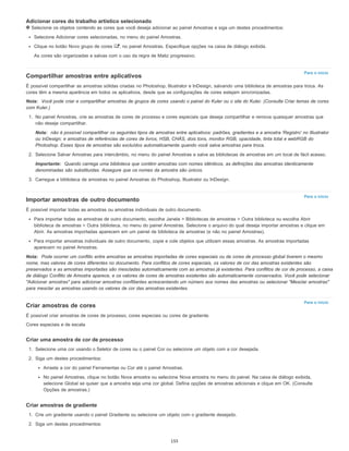 Para o início
Para o início
Para o início
Adicionar cores do trabalho artístico selecionado
Selecione os objetos contendo as cores que você deseja adicionar ao painel Amostras e siga um destes procedimentos:
Selecione Adicionar cores selecionadas, no menu do painel Amostras.
Clique no botão Novo grupo de cores , no painel Amostras. Especifique opções na caixa de diálogo exibida.
As cores são organizadas e salvas com o uso da regra de Matiz progressivo.
Compartilhar amostras entre aplicativos
É possível compartilhar as amostras sólidas criadas no Photoshop, Illustrator e InDesign, salvando uma biblioteca de amostras para troca. As
cores têm a mesma aparência em todos os aplicativos, desde que as configurações de cores estejam sincronizadas.
Nota: Você pode criar e compartilhar amostras de grupos de cores usando o painel do Kuler ou o site do Kuler. (Consulte Criar temas de cores
com Kuler.)
1. No painel Amostras, crie as amostras de cores de processo e cores especiais que deseja compartilhar e remova quaisquer amostras que
não deseje compartilhar.
Nota: não é possível compartilhar os seguintes tipos de amostras entre aplicativos: padrões, gradientes e a amostra 'Registro' no Illustrator
ou InDesign; e amostras de referências de cores de livros, HSB, CHÁS, dois tons, monitor RGB, opacidade, tinta total e webRGB do
Photoshop. Esses tipos de amostras são excluídos automaticamente quando você salva amostras para troca.
2. Selecione Salvar Amostras para intercâmbio, no menu do painel Amostras e salve as bibliotecas de amostras em um local de fácil acesso.
Importante: Quando carrega uma biblioteca que contém amostras com nomes idênticos, as definições das amostras identicamente
denominadas são substituídas. Assegure que os nomes da amostra são únicos.
3. Carregue a biblioteca de amostras no painel Amostras do Photoshop, Illustrator ou InDesign.
Importar amostras de outro documento
É possível importar todas as amostras ou amostras individuais de outro documento.
Para importar todas as amostras de outro documento, escolha Janela > Bibliotecas de amostras > Outra biblioteca ou escolha Abrir
biblioteca de amostras > Outra biblioteca, no menu do painel Amostras. Selecione o arquivo do qual deseja importar amostras e clique em
Abrir. As amostras importadas aparecem em um painel de biblioteca de amostras (e não no painel Amostras).
Para importar amostras individuais de outro documento, copie e cole objetos que utilizam essas amostras. As amostras importadas
aparecem no painel Amostras.
Nota: Pode ocorrer um conflito entre amostras se amostras importadas de cores especiais ou de cores de processo global tiverem o mesmo
nome, mas valores de cores diferentes no documento. Para conflitos de cores especiais, os valores de cor das amostras existentes são
preservados e as amostras importadas são mescladas automaticamente com as amostras já existentes. Para conflitos de cor de processo, a caixa
de diálogo Conflito de Amostra aparece, e os valores de cores de amostras existentes são automaticamente conservados. Você pode selecionar
"Adicionar amostras" para adicionar amostras conflitantes acrescentando um número aos nomes das amostras ou selecionar "Mesclar amostras"
para mesclar as amostras usando os valores de cor das amostras existentes.
Criar amostras de cores
É possível criar amostras de cores de processo, cores especiais ou cores de gradiente.
Cores especiais e de escala
Criar uma amostra de cor de processo
1. Selecione uma cor usando o Seletor de cores ou o painel Cor ou selecione um objeto com a cor desejada.
2. Siga um destes procedimentos:
Arraste a cor do painel Ferramentas ou Cor até o painel Amostras.
No painel Amostras, clique no botão Nova amostra ou selecione Nova amostra no menu do painel. Na caixa de diálogo exibida,
selecione Global se quiser que a amostra seja uma cor global. Defina opções de amostras adicionais e clique em OK. (Consulte
Opções de amostras.)
Criar amostras de gradiente
1. Crie um gradiente usando o painel Gradiente ou selecione um objeto com o gradiente desejado.
2. Siga um destes procedimentos:
155
 