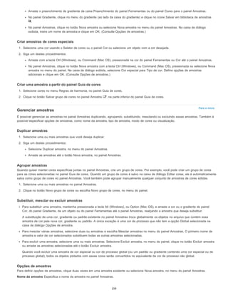 Para o início
Arraste o preenchimento de gradiente da caixa Preenchimento do painel Ferramentas ou do painel Cores para o painel Amostras.
No painel Gradiente, clique no menu do gradiente (ao lado da caixa do gradiente) e clique no ícone Salvar em biblioteca de amostras
.
No painel Amostras, clique no botão Nova amostra ou selecione Nova amostra no menu do painel Amostras. Na caixa de diálogo
exibida, insira um nome de amostra e clique em OK. (Consulte Opções de amostras.)
Criar amostras de cores especiais
1. Selecione uma cor usando o Seletor de cores ou o painel Cor ou selecione um objeto com a cor desejada.
2. Siga um destes procedimentos:
Arraste com a tecla Ctrl (Windows), ou Command (Mac OS), pressionada na cor do painel Ferramentas ou Cor até o painel Amostras.
No painel Amostras, clique no botão Nova amostra com a tecla Ctrl (Windows), ou Command (Mac OS), pressionada ou selecione Nova
amostra no menu do painel. Na caixa de diálogo exibida, selecione Cor especial para Tipo de cor. Defina opções de amostras
adicionais e clique em OK. (Consulte Opções de amostras.)
Criar uma amostra a partir do painel Guia de cores
1. Selecione cores no menu Regras de harmonia, no painel Guia de cores.
2. Clique no botão Salvar grupo de cores no painel Amostra , na parte inferior do painel Guia de cores.
Gerenciar amostras
É possível gerenciar as amostras no painel Amostras duplicando, agrupando, substituindo, mesclando ou excluindo essas amostras. Também é
possível especificar opções de amostras, como nome da amostra, tipo de amostra, modo de cores ou visualização.
Duplicar amostras
1. Selecione uma ou mais amostras que você deseja duplicar.
2. Siga um destes procedimentos:
Selecione Duplicar amostra, no menu do painel Amostras.
Arraste as amostras até o botão Nova amostra, no painel Amostras.
Agrupar amostras
Quando quiser manter cores específicas juntas no painel Amostras, crie um grupo de cores. Por exemplo, você pode criar um grupo de cores
para as cores selecionadas no painel Guia de cores. Quando um grupo de cores é salvo na caixa de diálogo Editar cores, ele é automaticamente
salva como grupo de cores no painel Amostras. Você também pode agrupar manualmente qualquer conjunto de amostras de cores sólidas.
1. Selecione uma ou mais amostras no painel Amostras.
2. Clique no botão Novo grupo de cores ou escolha Novo grupo de cores, no menu do painel.
Substituir, mesclar ou excluir amostras
Para substituir uma amostra, mantenha pressionada a tecla Alt (Windows), ou Option (Mac OS), e arraste a cor ou o gradiente do painel
Cor, do painel Gradiente, de um objeto ou do painel Ferramentas até o painel Amostras, realçando a amostra que deseja substituir.
A substituição de uma cor, gradiente ou padrão existente no painel Amostras troca globalmente os objetos no arquivo que contém essa
amostra de cor pela nova cor, gradiente ou padrão. A única exceção é uma cor de processo que não tem a opção Global selecionada na
caixa de diálogo Opções de amostra.
Para mesclar várias amostras, selecione duas ou amostras e escolha Mesclar amostras no menu do painel Amostras. O primeiro nome de
amostra e valor de cor selecionados substituem todas as outras amostras selecionadas.
Para excluir uma amostra, selecione uma ou mais amostras. Selecione Excluir amostra, no menu do painel, clique no botão Excluir amostra
ou arraste as amostras selecionadas até o botão Excluir amostra.
Quando você excluir uma amostra de cor especial ou cor de processo global (ou um padrão ou gradiente contendo uma cor especial ou de
processo global), todos os objetos pintados com essas cores serão convertidos no equivalente da cor de processo não global.
Opções de amostras
Para definir opções de amostras, clique duas vezes em uma amostra existente ou selecione Nova amostra, no menu do painel Amostras.
Nome da amostra Especifica o nome da amostra no painel Amostras.
156
 