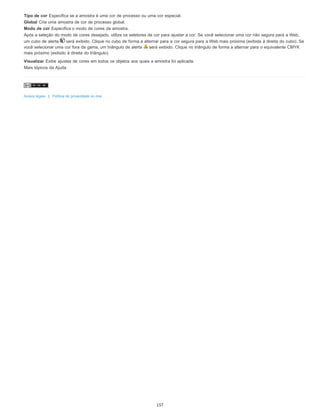 Tipo de cor Especifica se a amostra é uma cor de processo ou uma cor especial.
Global Cria uma amostra de cor de processo global.
Modo de cor Especifica o modo de cores da amostra.
Após a seleção do modo de cores desejado, utilize os seletores de cor para ajustar a cor. Se você selecionar uma cor não segura para a Web,
um cubo de alerta será exibido. Clique no cubo de forma a alternar para a cor segura para a Web mais próxima (exibida à direita do cubo). Se
você selecionar uma cor fora da gama, um triângulo de alerta será exibido. Clique no triângulo de forma a alternar para o equivalente CMYK
mais próximo (exibido à direita do triângulo).
Visualizar Exibe ajustes de cores em todos os objetos aos quais a amostra foi aplicada.
Mais tópicos da Ajuda
Avisos legais | Política de privacidade on-line
157
 