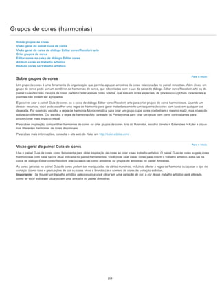 Grupos de cores (harmonias)
Para o início
Para o início
Sobre grupos de cores
Visão geral do painel Guia de cores
Visão geral da caixa de diálogo Editar cores/Recolorir arte
Criar grupos de cores
Editar cores na caixa de diálogo Editar cores
Atribuir cores ao trabalho artístico
Reduzir cores no trabalho artístico
Sobre grupos de cores
Um grupo de cores é uma ferramenta de organização que permite agrupar amostras de cores relacionadas no painel Amostras. Além disso, um
grupo de cores pode ser um contêiner de harmonias de cores, que são criadas com o uso da caixa de diálogo Editar cores/Recolorir arte ou do
painel Guia de cores. Grupos de cores podem conter apenas cores sólidas, que incluem cores especiais, de processo ou globais. Gradientes e
padrões não podem ser agrupados.
É possível usar o painel Guia de cores ou a caixa de diálogo Editar cores/Recolorir arte para criar grupos de cores harmoniosos. Usando um
desses recursos, você pode escolher uma regra de harmonia para gerar instantaneamente um esquema de cores com base em qualquer cor
desejada. Por exemplo, escolha a regra de harmonia Monocromática para criar um grupo cujas cores contenham o mesmo matiz, mas níveis de
saturação diferentes. Ou, escolha a regra de harmonia Alto contraste ou Pentagrama para criar um grupo com cores contrastantes para
proporcionar mais impacto visual.
Para obter inspiração, compartilhar harmonias de cores ou criar grupos de cores fora do Illustrator, escolha Janela > Extensões > Kuler e clique
nas diferentes harmonias de cores disponíveis.
Para obter mais informações, consulte o site web de Kuler em http://kuler.adobe.com/ .
Visão geral do painel Guia de cores
Use o painel Guia de cores como ferramenta para obter inspiração de cores ao criar o seu trabalho artístico. O painel Guia de cores sugere cores
harmoniosas com base na cor atual indicada no painel Ferramentas. Você pode usar essas cores para colorir o trabalho artístico, editá-las na
caixa de diálogo Editar cores/Recolorir arte ou salvá-las como amostras ou grupos de amostras no painel Amostras.
As cores geradas no painel Guia de cores podem ser manipuladas de várias maneiras, incluindo alterar a regra de harmonia ou ajustar o tipo de
variação (como tons e graduações de cor ou cores vivas e brandas) e o número de cores de variação exibidas.
Importante: Se houver um trabalho artístico selecionado e você clicar em uma variação de cor, a cor desse trabalho artístico será alterada,
como se você estivesse clicando em uma amostra no painel Amostras.
158
 