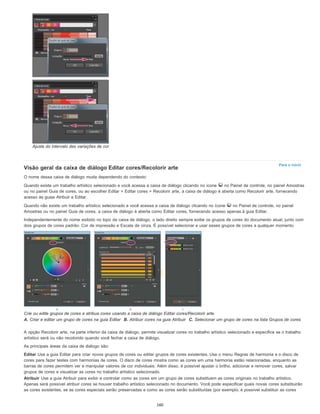 Para o início
Ajuste do intervalo das variações de cor
Visão geral da caixa de diálogo Editar cores/Recolorir arte
O nome dessa caixa de diálogo muda dependendo do contexto:
Quando existe um trabalho artístico selecionado e você acessa a caixa de diálogo clicando no ícone no Painel de controle, no painel Amostras
ou no painel Guia de cores, ou ao escolher Editar > Editar cores > Recolorir arte, a caixa de diálogo é aberta como Recolorir arte, fornecendo
acesso às guias Atribuir e Editar.
Quando não existe um trabalho artístico selecionado e você acessa a caixa de diálogo clicando no ícone no Painel de controle, no painel
Amostras ou no painel Guia de cores, a caixa de diálogo é aberta como Editar cores, fornecendo acesso apenas à guia Editar.
Independentemente do nome exibido no topo da caixa de diálogo, o lado direito sempre exibe os grupos de cores do documento atual, junto com
dois grupos de cores padrão: Cor de impressão e Escala de cinza. É possível selecionar e usar esses grupos de cores a qualquer momento.
Crie ou edite grupos de cores e atribua cores usando a caixa de diálogo Editar cores/Recolorir arte.
A. Criar e editar um grupo de cores na guia Editar B. Atribuir cores na guia Atribuir C. Selecionar um grupo de cores na lista Grupos de cores
A opção Recolorir arte, na parte inferior da caixa de diálogo, permite visualizar cores no trabalho artístico selecionado e especifica se o trabalho
artístico será ou não recolorido quando você fechar a caixa de diálogo.
As principais áreas da caixa de diálogo são:
Editar Use a guia Editar para criar novos grupos de cores ou editar grupos de cores existentes. Use o menu Regras de harmonia e o disco de
cores para fazer testes com harmonias de cores. O disco de cores mostra como as cores em uma harmonia estão relacionadas, enquanto as
barras de cores permitem ver e manipular valores de cor individuais. Além disso, é possível ajustar o brilho, adicionar e remover cores, salvar
grupos de cores e visualizar as cores no trabalho artístico selecionado.
Atribuir Use a guia Atribuir para exibir e controlar como as cores em um grupo de cores substituem as cores originais no trabalho artístico.
Apenas será possível atribuir cores se houver trabalho artístico selecionado no documento. Você pode especificar quais novas cores substituirão
as cores existentes, se as cores especiais serão preservadas e como as cores serão substituídas (por exemplo, é possível substituir as cores
160
 