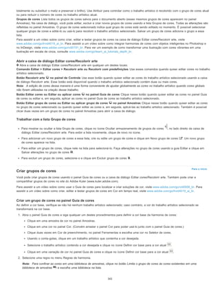 Para o início
totalmente ou substituir o matiz e preservar o brilho). Use Atribuir para controlar como o trabalho artístico é recolorido com o grupo de cores atual
ou para reduzir o número de cores no trabalho artístico atual.
Grupos de cores Lista todos os grupos de cores salvos para o documento aberto (esses mesmos grupos de cores aparecem no painel
Amostras). Na caixa de diálogo, você pode editar, excluir e criar novos grupos de cores usando a lista Grupos de cores. Todas as alterações são
refletidas no painel Amostras. O grupo de cores selecionado indica qual grupo de cores está sendo editado no momento. É possível selecionar
qualquer grupo de cores e editá-lo ou usá-lo para recolorir o trabalho artístico selecionado. Salvar um grupo de cores adiciona o grupo a essa
lista.
Para assistir a um vídeo sobre como criar, editar e testar grupos de cores na caixa de diálogo Editar cores/Recolorir arte, visite
www.adobe.com/go/lrvid4019_ai_br. Para assistir a um vídeo sobre como integrar harmonias de cores com objetos inteligentes no Photoshop e
no InDesign, visite www.adobe.com/go/vid0191_br. Para ver um exemplo de como transformar uma ilustração com cores vibrantes em uma
ilustração em escala de cinza, consulte www.adobe.com/go/learn_ai_tutorials_depth_br.
Abrir a caixa de diálogo Editar cores/Recolorir arte
Abra a caixa de diálogo Editar cores/Recolorir arte em qualquer um destes locais:
Comando Editar > Editar cores > Recolorir arte ou Recolorir com predefinições Use esses comandos quando quiser editar cores no trabalho
artístico selecionado.
Botão Recolorir arte no painel de Controle Use esse botão quando quiser editar as cores do trabalho artístico selecionado usando a caixa
de diálogo Recolorir arte. Esse botão está disponível quando o trabalho artístico selecionado contém duas ou mais cores.
Nota: A edição de cores dessa maneira é uma forma conveniente de ajustar globalmente as cores no trabalho artístico quando cores globais
não foram utilizadas na criação desse trabalho.
Botão Editar cores ou Editar ou aplicar cores no painel Guia de cores Clique nesse botão quando quiser editar as cores no painel Guia
de cores ou editar e, em seguida, aplicar as cores no painel Guia de cores ao trabalho artístico selecionado.
Botão Editar grupo de cores ou Editar ou aplicar grupo de cores no painel Amostras Clique nesse botão quando quiser editar as cores
no grupo de cores selecionado ou quando quiser editar as cores e, em seguida, aplicá-las ao trabalho artístico selecionado. Também é possível
clicar duas vezes em um grupo de cores no painel Amostras para abrir a caixa de diálogo.
Trabalhar com a lista Grupo de cores
Para mostrar ou ocultar a lista Grupo de cores, clique no ícone Ocultar armazenamento de grupos de cores , no lado direito da caixa de
diálogo Editar cores/Recolorir arte. Para exibir a lista novamente, clique de novo no ícone.
Para adicionar um novo grupo de cores a essa lista, crie ou edite um grupo de cores e clique em Novo grupo de cores . Um novo grupo
de cores aparece na lista.
Para editar um grupo de cores, clique nele na lista para selecioná-lo. Faça alterações no grupo de cores usando a guia Editar e clique em
Salvar alterações no grupo de cores .
Para excluir um grupo de cores, selecione-o e clique em Excluir grupo de cores .
Criar grupos de cores
Você pode criar grupos de cores usando o painel Guia de cores ou a caixa de diálogo Editar cores/Recolorir arte. Também pode criar e
compartilhar grupos de cores no site do Adobe Kuler (www.kuler.adobe.com).
Para assistir a um vídeo sobre como usar o Guia de cores para localizar e criar soluções de cor, visite www.adobe.com/go/vid0058_br. Para
assistir a um vídeo sobre como criar, editar e testar grupos de cores em Cor em tempo real, visite www.adobe.com/go/lrvid4019_ai_br.
Criar um grupo de cores no painel Guia de cores
Ao definir a cor base, verifique se não há nenhum trabalho artístico selecionado; caso contrário, a cor do trabalho artístico selecionado se
transformará na cor base.
1. Abra o painel Guia de cores e siga qualquer um destes procedimentos para definir a cor base da harmonia de cores:
Clique em uma amostra de cor no painel Amostras.
Clique em uma cor no painel Cor. (Convém arrastar o painel Cor para poder usá-lo junto com o painel Guia de cores.)
Clique duas vezes em Cor de preenchimento, no painel Ferramentas e escolha uma cor no Seletor de cores.
Usando o conta-gotas, clique em um trabalho artístico que contenha a cor desejada.
Selecione o trabalho artístico contendo a cor desejada e clique no ícone Definir cor base para a cor atual .
Clique em uma variação de cor no painel Guia de cores e clique no ícone Definir cor base para a cor atual .
2. Selecione uma regra no menu Regras de harmonia.
Nota: Para confinar as cores em uma biblioteca de amostras, clique no botão Limita o grupo de cores às cores existentes em uma
biblioteca de amostras e escolha uma biblioteca na lista.
161
 