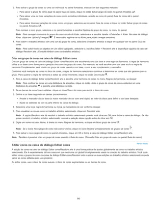 Para o início
3. Para salvar o grupo de cores ou uma cor individual no painel Amostras, execute um dos seguintes métodos:
Para salvar o grupo de cores atual no painel Guia de cores, clique no botão Salvar grupo de cores no painel Amostras .
Para salvar uma ou mais variações de cores como amostras individuais, arraste as cores do painel Guia de cores até o painel
Amostras.
Para salvar diversas variações de cores como um grupo, selecione-as no painel Guia de cores e clique no botão Salvar grupo de cores
no painel Amostras .
Para nomear o novo grupo, selecione-o no painel Amostras e escolha Opções de grupo de cores, no menu do painel.
Nota: Para carregar a amostra do grupo de cores no site do Kuler, selecione-a e escolha Janela > Extensões > Kuler. Na caixa de diálogo
Kuler, clique em Upload (Carregar) . É necessário registrar-se no Kuler para poder carregar amostras.
4. Para colorir o trabalho artístico com uma cor do grupo de cores, selecione o trabalho artístico e clique em qualquer cor no painel Guia de
cores.
Nota: Para colorir todos os objetos em um objeto agrupado, selecione-o, escolha Editar > Recolorir arte e especifique opções na caixa de
diálogo Recolorir arte. (Consulte Atribuir cores ao trabalho artístico.)
Criar um grupo de cores na caixa de diálogo Editar cores
Crie um grupo de cores na caixa de diálogo Editar cores/Recolorir arte escolhendo uma cor base e uma regra de harmonia. A regra de harmonia
utiliza a cor base como base para a geração das cores no grupo de cores. Por exemplo, se você escolher uma cor base azul e a regra de
harmonia Complementar, será criado um grupo de cores usando a cor base, o azul e seu complemento, o vermelho.
Conforme você manipula as cores no disco de cores, a regra de harmonia selecionada continua a determinar as cores que são geradas para o
grupo. Para quebrar a regra de harmonia e editar as cores livremente, clique no botão Desvincular .
1. Abra a caixa de diálogo Editar cores/Recolorir arte e escolha uma harmonia de cores no menu Regras de harmonia, se desejar:
Nota: Para confinar as cores em uma biblioteca de amostras, clique no botão Limita o grupo de cores às cores existentes em uma
biblioteca de amostras e escolha uma biblioteca na lista.
2. Se as barras de cores forem exibidas, clique no ícone Disco de cores para exibir o disco de cores.
3. Defina a cor base seguindo um destes procedimentos:
Arraste o marcador da cor base (o maior marcador de cor com anel duplo) ao redor do disco para definir a cor base desejada.
Ajuste os seletores de cor na parte inferior da caixa de diálogo.
4. Selecione uma nova regra de harmonia ou mova os marcadores de cor conforme desejar.
5. Para visualizar as novas cores no trabalho artístico selecionado, clique em Recolorir arte.
Nota: A opção Recolorir arte irá recolorir o trabalho artístico selecionado quando você clicar em OK para fechar a caixa de diálogo. Se não
quiser recolorir o trabalho artístico selecionado, cancele a seleção dessa opção antes de clicar em OK.
6. Digite um nome na caixa Nome, à direita do menu Regras de harmonia, e clique em Novo grupo de cores .
Nota: Se o ícone Novo grupo de cores não estiver visível, clique no ícone Mostrar armazenamento de grupos de cores .
7. Para salvar o novo grupo de cores no painel Amostras, clique em OK e feche a caixa de diálogo Editar cores/Recolorir arte.
Nota: Também é possível criar um grupo de cores usando o Guia de cores. (Consulte Criar um grupo de cores no painel Guia de cores.)
Editar cores na caixa de diálogo Editar cores
A edição de cores na caixa de diálogo Editar cores/Recolorir arte é uma forma prática de ajustar globalmente as cores no trabalho artístico
selecionado. Ela é especialmente útil nos casos em que nenhuma cor global foi originalmente usada na criação do trabalho artístico. Você pode
editar cores e grupos de cores na caixa de diálogo Editar cores/Recolorir arte e aplicar as suas edições ao trabalho artístico selecionado ou pode
salvar as cores editadas para uso posterior.
Ao editar cores, use o disco de cores suaves, o disco de cores segmentadas ou as barras de cores.
162
 
