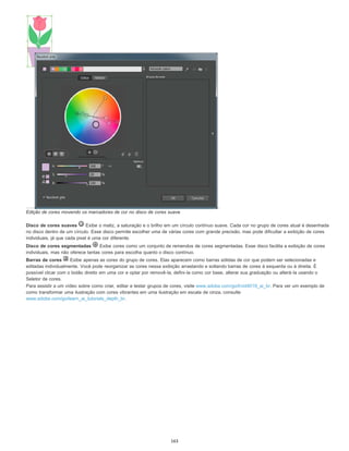 Edição de cores movendo os marcadores de cor no disco de cores suave
Disco de cores suaves Exibe o matiz, a saturação e o brilho em um círculo contínuo suave. Cada cor no grupo de cores atual é desenhada
no disco dentro de um círculo. Esse disco permite escolher uma de várias cores com grande precisão, mas pode dificultar a exibição de cores
individuais, já que cada pixel é uma cor diferente.
Disco de cores segmentadas Exibe cores como um conjunto de remendos de cores segmentadas. Esse disco facilita a exibição de cores
individuais, mas não oferece tantas cores para escolha quanto o disco contínuo.
Barras de cores Exibe apenas as cores do grupo de cores. Elas aparecem como barras sólidas de cor que podem ser selecionadas e
editadas individualmente. Você pode reorganizar as cores nessa exibição arrastando e soltando barras de cores à esquerda ou à direita. É
possível clicar com o botão direito em uma cor e optar por removê-la, defini-la como cor base, alterar sua graduação ou alterá-la usando o
Seletor de cores.
Para assistir a um vídeo sobre como criar, editar e testar grupos de cores, visite www.adobe.com/go/lrvid4019_ai_br. Para ver um exemplo de
como transformar uma ilustração com cores vibrantes em uma ilustração em escala de cinza, consulte
www.adobe.com/go/learn_ai_tutorials_depth_br.
163
 