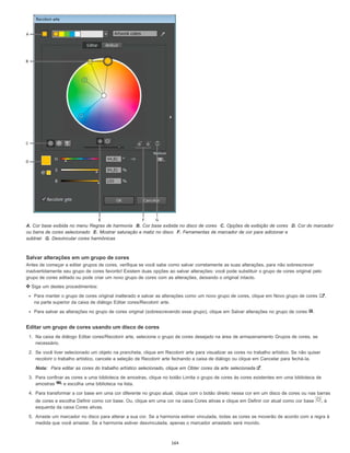 A. Cor base exibida no menu Regras de harmonia B. Cor base exibida no disco de cores C. Opções de exibição de cores D. Cor do marcador
ou barra de cores selecionado E. Mostrar saturação e matiz no disco F. Ferramentas de marcador de cor para adicionar e
subtrair G. Desvincular cores harmônicas
Salvar alterações em um grupo de cores
Antes de começar a editar grupos de cores, verifique se você sabe como salvar corretamente as suas alterações, para não sobrescrever
inadvertidamente seu grupo de cores favorito! Existem duas opções ao salvar alterações: você pode substituir o grupo de cores original pelo
grupo de cores editado ou pode criar um novo grupo de cores com as alterações, deixando o original intacto.
Siga um destes procedimentos:
Para manter o grupo de cores original inalterado e salvar as alterações como um novo grupo de cores, clique em Novo grupo de cores ,
na parte superior da caixa de diálogo Editar cores/Recolorir arte.
Para salvar as alterações no grupo de cores original (sobrescrevendo esse grupo), clique em Salvar alterações no grupo de cores .
Editar um grupo de cores usando um disco de cores
1. Na caixa de diálogo Editar cores/Recolorir arte, selecione o grupo de cores desejado na área de armazenamento Grupos de cores, se
necessário.
2. Se você tiver selecionado um objeto na prancheta, clique em Recolorir arte para visualizar as cores no trabalho artístico. Se não quiser
recolorir o trabalho artístico, cancele a seleção de Recolorir arte fechando a caixa de diálogo ou clique em Cancelar para fechá-la.
Nota: Para editar as cores do trabalho artístico selecionado, clique em Obter cores da arte selecionada .
3. Para confinar as cores a uma biblioteca de amostras, clique no botão Limita o grupo de cores às cores existentes em uma biblioteca de
amostras e escolha uma biblioteca na lista.
4. Para transformar a cor base em uma cor diferente no grupo atual, clique com o botão direito nessa cor em um disco de cores ou nas barras
de cores e escolha Definir como cor base. Ou, clique em uma cor na caixa Cores ativas e clique em Definir cor atual como cor base , à
esquerda da caixa Cores ativas.
5. Arraste um marcador no disco para alterar a sua cor. Se a harmonia estiver vinculada, todas as cores se moverão de acordo com a regra à
medida que você arrastar. Se a harmonia estiver desvinculada, apenas o marcador arrastado será movido.
164
 