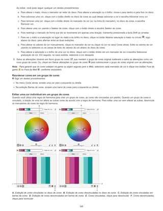Ao editar, você pode seguir qualquer um destes procedimentos:
a. Para alterar o matiz, mova o marcador ao redor do disco. Para alterar a saturação ou o brilho, mova-o para dentro e para fora no disco.
b. Para adicionar uma cor, clique com o botão direito no disco de cores ao qual deseja adicionar a cor e escolha Adicionar nova cor.
c. Para remover uma cor, clique com o botão direito no marcador de cor (ou na linha do marcador), no disco de cores, e escolha
Remover cor.
d. Para alterar uma cor usando o Seletor de cores, clique com o botão direito e escolha Seletor de cores.
e. Para restringir o marcado de forma que ele se movimente em apenas uma direção, mantenha pressionada a tecla Shift ao arrastar.
f. Para ver o matiz e a saturação no lugar do matiz e do brilho no disco, clique no botão Mostrar saturação e matiz no círculo , logo
abaixo do disco, para alternar entre as duas exibições.
g. Para alterar os valores de cor manualmente, clique no marcador de cor ou clique na cor na caixa Cores ativas. Edite os valores de cor
usando os seletores ou as caixas de texto de valores de cor abaixo do disco de cores.
h. Para alterar a saturação e o brilho de uma cor no disco, clique com o botão direito em um marcador de cor e escolha Selecionar
graduação de cor. Em seguida, na caixa exibida, selecione a cor desejada.
6. Salve as alterações clicando em Novo grupo de cores , que mantém o grupo de cores original inalterado e salva as alterações como um
novo grupo de cores. Ou, clique em Salvar alterações no grupo de cores para sobrescrever o grupo de cores original com as alterações.
Nota: Para garantir que as cores estejam na gama ou sejam seguras para a Web, selecione cada marcador de cor e clique nos botões Fora da
gama ou Fora da Web , conforme necessário.
Reordenar cores em um grupo de cores
Siga um destes procedimentos:
No menu Cores ativas, arraste uma cor para a esquerda ou direita.
Na exibição Barras de cores, arraste uma barra de cores para a esquerda ou direita.
Editar uma cor individual em um grupo de cores
Quando você utiliza uma regra de harmonia para criar um grupo de cores, as cores são vinculadas por padrão. Quando um grupo de cores é
vinculado, a edição de uma cor altera as outras cores de acordo com a regra de harmonia. Para editar uma cor sem alterar as outras, desvincule
os marcadores de cores da regra de harmonia.
A. Exibição de cores vinculadas no disco de cores B. Exibição de cores desvinculadas no disco de cores C. Exibição de cores vinculadas em
barras de cores D. Exibição de cores desvinculadas em barras de cores E. Cores vinculadas, clique para desvincular F. Cores desvinculadas,
clique para revincular
165
 