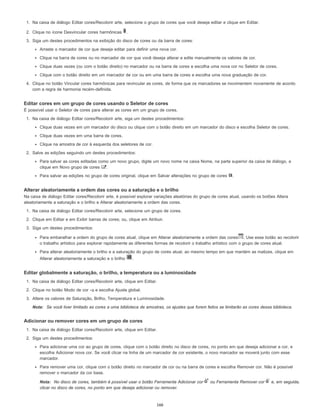 1. Na caixa de diálogo Editar cores/Recolorir arte, selecione o grupo de cores que você deseja editar e clique em Editar.
2. Clique no ícone Desvincular cores harmônicas .
3. Siga um destes procedimentos na exibição do disco de cores ou da barra de cores:
Arraste o marcador de cor que deseja editar para definir uma nova cor.
Clique na barra de cores ou no marcador de cor que você deseja alterar e edite manualmente os valores de cor.
Clique duas vezes (ou com o botão direito) no marcador ou na barra de cores e escolha uma nova cor no Seletor de cores.
Clique com o botão direito em um marcador de cor ou em uma barra de cores e escolha uma nova graduação de cor.
4. Clique no botão Vincular cores harmônicas para revincular as cores, de forma que os marcadores se movimentem novamente de acordo
com a regra de harmonia recém-definida.
Editar cores em um grupo de cores usando o Seletor de cores
É possível usar o Seletor de cores para alterar as cores em um grupo de cores.
1. Na caixa de diálogo Editar cores/Recolorir arte, siga um destes procedimentos:
Clique duas vezes em um marcador do disco ou clique com o botão direito em um marcador do disco e escolha Seletor de cores.
Clique duas vezes em uma barra de cores.
Clique na amostra de cor à esquerda dos seletores de cor.
2. Salve as edições seguindo um destes procedimentos:
Para salvar as cores editadas como um novo grupo, digite um novo nome na caixa Nome, na parte superior da caixa de diálogo, e
clique em Novo grupo de cores .
Para salvar as edições no grupo de cores original, clique em Salvar alterações no grupo de cores .
Alterar aleatoriamente a ordem das cores ou a saturação e o brilho
Na caixa de diálogo Editar cores/Recolorir arte, é possível explorar variações aleatórias do grupo de cores atual, usando os botões Altera
aleatoriamente a saturação e o brilho e Alterar aleatoriamente a ordem das cores.
1. Na caixa de diálogo Editar cores/Recolorir arte, selecione um grupo de cores.
2. Clique em Editar e em Exibir barras de cores; ou, clique em Atribuir.
3. Siga um destes procedimentos:
Para embaralhar a ordem do grupo de cores atual, clique em Alterar aleatoriamente a ordem das cores . Use esse botão ao recolorir
o trabalho artístico para explorar rapidamente as diferentes formas de recolorir o trabalho artístico com o grupo de cores atual.
Para alterar aleatoriamente o brilho e a saturação do grupo de cores atual, ao mesmo tempo em que mantém as matizes, clique em
Alterar aleatoriamente a saturação e o brilho .
Editar globalmente a saturação, o brilho, a temperatura ou a luminosidade
1. Na caixa de diálogo Editar cores/Recolorir arte, clique em Editar.
2. Clique no botão Modo de cor e escolha Ajuste global.
3. Altere os valores de Saturação, Brilho, Temperatura e Luminosidade.
Nota: Se você tiver limitado as cores a uma biblioteca de amostras, os ajustes que forem feitos se limitarão as cores dessa biblioteca.
Adicionar ou remover cores em um grupo de cores
1. Na caixa de diálogo Editar cores/Recolorir arte, clique em Editar.
2. Siga um destes procedimentos:
Para adicionar uma cor ao grupo de cores, clique com o botão direito no disco de cores, no ponto em que deseja adicionar a cor, e
escolha Adicionar nova cor. Se você clicar na linha de um marcador de cor existente, o novo marcador se moverá junto com esse
marcador.
Para remover uma cor, clique com o botão direito no marcador de cor ou na barra de cores e escolha Remover cor. Não é possível
remover o marcador da cor base.
Nota: No disco de cores, também é possível usar o botão Ferramenta Adicionar cor ou Ferramenta Remover cor e, em seguida,
clicar no disco de cores, no ponto em que deseja adicionar ou remover.
166
 