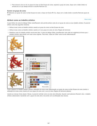 Para o início
Para remover uma cor de um grupo de cores na lista Grupos de cores, expanda o grupo de cores, clique com o botão direito na
amostra de cor que deseja remover e escolha Remover cor.
Excluir um grupo de cores
Selecione um grupo de cores na lista Grupos de cores e clique em Excluir . Ou, clique com o botão direito e escolha Remover grupo de
cores.
Atribuir cores ao trabalho artístico
A guia Atribuir da caixa de diálogo Editar cores/Recolorir arte permite atribuir cores de um grupo de cores ao seu trabalho artístico. É possível
atribuir cores das seguintes maneiras:
Atribua novas cores ao trabalho artístico usando um grupo de cores na lista Grupos de cores.
Atribua novas cores ao trabalho artístico usando um novo grupo de cores do menu Regras de harmonia.
Reatribua cores do trabalho artístico atual entre elas. A caixa de diálogo Editar cores/Recolorir arte pode ser redefinida de forma que o
trabalho artístico seja exibido com suas cores originais. Para tanto, clique em Obter cores da arte selecionada .
Cores originais do trabalho artístico (acima), atribuição de novas cores selecionando um grupo de cores na lista Grupos de cores (centro) e
atribuição de novas cores criando um novo grupo de cores com o uso do menu Regras de harmonia (abaixo).
Usando as colunas Cores atuais e Novas, é possível controlar como as cores são atribuídas. Quando você seleciona Recolorir arte, o trabalho
artístico selecionado é recolorido com o grupo de cores ativo, de acordo com as atribuições das colunas.
167
 