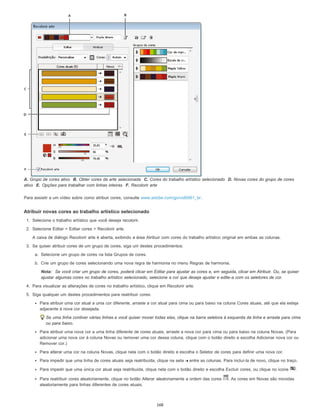 A. Grupo de cores ativo B. Obter cores da arte selecionada C. Cores do trabalho artístico selecionado D. Novas cores do grupo de cores
ativo E. Opções para trabalhar com linhas inteiras F. Recolorir arte
Para assistir a um vídeo sobre como atribuir cores, consulte www.adobe.com/go/vid0061_br.
Atribuir novas cores ao trabalho artístico selecionado
1. Selecione o trabalho artístico que você deseja recolorir.
2. Selecione Editar > Editar cores > Recolorir arte.
A caixa de diálogo Recolorir arte é aberta, exibindo a área Atribuir com cores do trabalho artístico original em ambas as colunas.
3. Se quiser atribuir cores de um grupo de cores, siga um destes procedimentos:
a. Selecione um grupo de cores na lista Grupos de cores.
b. Crie um grupo de cores selecionando uma nova regra de harmonia no menu Regras de harmonia.
Nota: Se você criar um grupo de cores, poderá clicar em Editar para ajustar as cores e, em seguida, clicar em Atribuir. Ou, se quiser
ajustar algumas cores no trabalho artístico selecionado, selecione a cor que deseja ajustar e edite-a com os seletores de cor.
4. Para visualizar as alterações de cores no trabalho artístico, clique em Recolorir arte.
5. Siga qualquer um destes procedimentos para reatribuir cores:
Para atribuir uma cor atual a uma cor diferente, arraste a cor atual para cima ou para baixo na coluna Cores atuais, até que ela esteja
adjacente à nova cor desejada.
Se uma linha contiver várias linhas e você quiser mover todas elas, clique na barra seletora à esquerda da linha e arraste para cima
ou para baixo.
Para atribuir uma nova cor a uma linha diferente de cores atuais, arraste a nova cor para cima ou para baixo na coluna Novas. (Para
adicionar uma nova cor à coluna Novas ou remover uma cor dessa coluna, clique com o botão direito e escolha Adicionar nova cor ou
Remover cor.)
Para alterar uma cor na coluna Novas, clique nela com o botão direito e escolha o Seletor de cores para definir uma nova cor.
Para impedir que uma linha de cores atuais seja reatribuída, clique na seta entre as colunas. Para incluí-la de novo, clique no traço.
Para impedir que uma única cor atual seja reatribuída, clique nela com o botão direito e escolha Excluir cores, ou clique no ícone .
Para reatribuir cores aleatoriamente, clique no botão Alterar aleatoriamente a ordem das cores . As cores em Novas são movidas
aleatoriamente para linhas diferentes de cores atuais.
168
 