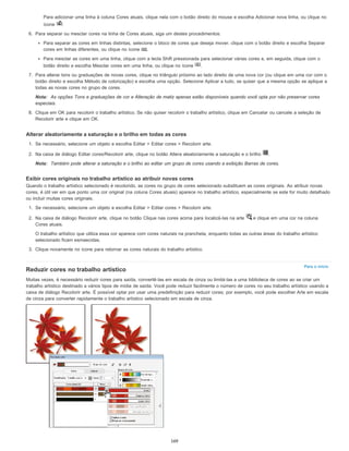 Para o início
Para adicionar uma linha à coluna Cores atuais, clique nela com o botão direito do mouse e escolha Adicionar nova linha, ou clique no
ícone .
6. Para separar ou mesclar cores na linha de Cores atuais, siga um destes procedimentos:
Para separar as cores em linhas distintas, selecione o bloco de cores que deseja mover, clique com o botão direito e escolha Separar
cores em linhas diferentes, ou clique no ícone .
Para mesclar as cores em uma linha, clique com a tecla Shift pressionada para selecionar várias cores e, em seguida, clique com o
botão direito e escolha Mesclar cores em uma linha, ou clique no ícone .
7. Para alterar tons ou graduações de novas cores, clique no triângulo próximo ao lado direito de uma nova cor (ou clique em uma cor com o
botão direito e escolha Método de colorização) e escolha uma opção. Selecione Aplicar a tudo, se quiser que a mesma opção se aplique a
todas as novas cores no grupo de cores.
Nota: As opções Tons e graduações de cor e Alteração de matiz apenas estão disponíveis quando você opta por não preservar cores
especiais.
8. Clique em OK para recolorir o trabalho artístico. Se não quiser recolorir o trabalho artístico, clique em Cancelar ou cancele a seleção de
Recolorir arte e clique em OK.
Alterar aleatoriamente a saturação e o brilho em todas as cores
1. Se necessário, selecione um objeto e escolha Editar > Editar cores > Recolorir arte.
2. Na caixa de diálogo Editar cores/Recolorir arte, clique no botão Altera aleatoriamente a saturação e o brilho .
Nota: Também pode alterar a saturação e o brilho ao editar um grupo de cores usando a exibição Barras de cores.
Exibir cores originais no trabalho artístico ao atribuir novas cores
Quando o trabalho artístico selecionado é recolorido, as cores no grupo de cores selecionado substituem as cores originais. Ao atribuir novas
cores, é útil ver em que ponto uma cor original (na coluna Cores atuais) aparece no trabalho artístico, especialmente se este for muito detalhado
ou incluir muitas cores originais.
1. Se necessário, selecione um objeto e escolha Editar > Editar cores > Recolorir arte.
2. Na caixa de diálogo Recolorir arte, clique no botão Clique nas cores acima para localizá-las na arte e clique em uma cor na coluna
Cores atuais.
O trabalho artístico que utiliza essa cor aparece com cores naturais na prancheta, enquanto todas as outras áreas do trabalho artístico
selecionado ficam esmaecidas.
3. Clique novamente no ícone para retornar as cores naturais do trabalho artístico.
Reduzir cores no trabalho artístico
Muitas vezes, é necessário reduzir cores para saída, convertê-las em escala de cinza ou limitá-las a uma biblioteca de cores ao se criar um
trabalho artístico destinado a vários tipos de mídia de saída. Você pode reduzir facilmente o número de cores no seu trabalho artístico usando a
caixa de diálogo Recolorir arte. É possível optar por usar uma predefinição para reduzir cores; por exemplo, você pode escolher Arte em escala
de cinza para converter rapidamente o trabalho artístico selecionado em escala de cinza.
169
 