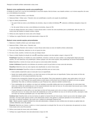 Redução do trabalho artístico selecionado a duas cores
Reduzir cores rapidamente usando uma predefinição
A redução de cores com o uso de uma predefinição é uma forma rápida e fácil de limitar o seu trabalho artístico a um número específico de cores
ou a uma biblioteca de amostras.
1. Selecione o trabalho artístico a ser reduzido.
2. Selecione Editar > Editar cores > Recolorir arte com predefinição e escolha uma opção de predefinição.
3. Siga um destes procedimentos:
Se quiser limitar as cores a uma biblioteca de amostras, clique no botão de biblioteca , selecione a biblioteca desejada e clique em
OK.
Se não quiser limitar as cores a uma biblioteca de amostras, clique em OK.
A caixa de diálogo Recolorir arte é aberta. A coluna Novas exibe o número de cores escolhidas para a predefinição, além do preto. As
novas cores são obtidas do trabalho artístico original.
4. Atribua as cores originais às novas cores como desejar.
5. Verifique se a opção Recolorir arte está selecionada e clique em OK.
Reduzir cores usando opções personalizadas
1. Selecione o trabalho artístico que você deseja recolorir.
2. Selecione Editar > Editar cores > Recolorir arte.
A caixa de diálogo Recolorir arte é aberta. A coluna Novas exibe todas as cores do trabalho artístico selecionado.
3. Para usar cores diferentes, selecione ou crie um grupo de cores.
4. No menu Cores, escolha o número de cores que deseja reduzir.
5. Clique no botão Opções de redução de cores , especifique qualquer uma das opções a seguir e clique em OK:
Predefinição Especifica um trabalho em cores predefinido, incluindo o número de cores usadas e as configurações ideais para esse
trabalho. Se você selecionar uma predefinição e alterar qualquer uma das outras opções, essa predefinição se tornará Personalizada.
Cores Especifica o número de novas cores às quais as cores atuais estão reduzidas.
Limitar à biblioteca Especifica uma biblioteca de amostras a partir da qual todas as novas cores são derivadas.
Classificar Determina como as cores originais são classificadas na coluna Cores atuais.
Método de colorização Especifica os tipos de variações permitidos para as novas cores.
Exato substitui exatamente cada cor atual pela nova cor especificada.
Ajustar tons (opção padrão) substitui a cor atual mais escura na linha pela nova cor especificada. Outras cores atuais na linha são
substituídas por um tom proporcionalmente mais claro.
Preservar tons corresponde a Ajustar tons para cores não globais. Para cores especiais ou globais, essa opção aplica o tom da cor
atual à nova cor. Use Preservar tons quando todas as cores atuais na linha forem tons da mesma cor global ou de uma cor global
semelhante. Para obter os melhores resultados ao usar Preservar tons, selecione também Combinar tons.
Tons e graduações de cor substitui a cor atual com claridade e escuridão médias pela nova cor especificada. As cores atuais mais
claras que a média são substituídas por um tom proporcionalmente mais claro da nova cor. As cores atuais mais escuras que a média
são substituídas por meio da adição de preto à nova cor.
A opção Alteração de matiz define a cor mais típica na linha de Cores atuais como uma cor-chave e substitui exatamente essa cor-
chave pela nova cor. As outras cores atuais são substituídas por cores que diferem da nova cor em termos de brilho, saturação e matiz
com base nas mesmas quantidades que a cor atual difere da cor-chave.
Combinar tons Classifica todos os tons da mesma cor global na mesma linha de Cores atuais, mesmo que as cores não estejam sendo
reduzidas. Use essa opção apenas quando a arte selecionada contiver cores globais ou especiais aplicadas em tons inferiores a 100%.
Para obter os melhores resultados, use-a junto com o método de colorização Preservar tons.
Nota: Mesmo quando a opção Combinar tons não está selecionada, a redução de cores combina tons da mesma cor global antes de
combinar diferentes cores não globais.
Preservar Determina se o branco, o preto ou o cinza é preservado na redução final. Se uma cor for preservada, ela aparecerá na coluna
Cores atuais como uma linha excluída.
6. Atribua cores atuais às novas cores como desejar.
7. Verifique se a opção Recolorir arte está selecionada e clique em OK.
170
 