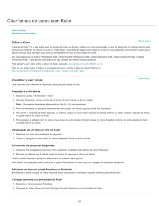Criar temas de cores com Kuler
Para o início
Para o início
Sobre o Kuler
Visualizar e usar temas
Sobre o Kuler
O painel do Kuler™ é o seu portal para os grupos de cores ou temas, criados por uma comunidade on-line de designers. É possível usá-lo para
procurar por milhares de temas no Kuler e, então, fazer o download de alguns para editar ou incluir em seus projetos. Você também pode usar o
painel do Kuler para carregar seus temas e compartilhá-los com a comunidade do Kuler.
Ele está disponível no Adobe Photoshop® CS5, Adobe Flash® Professional CS5, Adobe InDesign® CS5, Adobe Illustrator® CS5 e Adobe
Fireworks® CS5. O painel não está disponível nas versões em francês desses produtos.
Para assistir a um vídeo sobre o painel do Kuler, consulte www.adobe.com/go/lrvid4088_xp_br.
Para ler um artigo sobre o Kuler e a inspiração de cores, confira o blog de Veerle Pieters em
http://veerle.duoh.com/blog/comments/adobe_Kuler_update_and_color_tips/.
Visualizar e usar temas
Uma conexão com a Internet é necessária para procurar temas on-line.
Pesquisar e exibir temas
1. Selecione Janela > Extensões > Kuler.
2. Na caixa Pesquisar, insira o nome de um tema, de uma marca ou de um criador.
Nota: Use apenas caracteres alfanuméricos (Aa-Zz, 0-9) nas pesquisas.
3. Filtre os resultados da pesquisa selecionando uma opção nos menus pop-up acima dos resultados.
4. Para exibir o conjunto de temas seguinte ou anterior, clique no ícone Exibir conjunto de temas anterior ou Exibir próximo conjunto de temas,
na parte inferior do painel do Kuler.
5. Para atualizar a exibição com os temas mais atuais da comunidade do Kuler, clique no ícone Atualizar os temas da comunidade do Kuler,
na parte inferior do painel.
Visualização de um tema on-line no Kuler
1. Selecione um tema nos resultados da pesquisa.
2. Clique no triângulo no lado direito do tema e selecione Exibir on-line no Kuler.
Salvamento de pesquisas frequentes
1. Selecione Personalizado no primeiro menu suspenso, localizado logo abaixo da caixa Pesquisar.
2. Na caixa de diálogo que é aberta, insira os termos da pesquisa e clique em Salvar.
Quando quiser executar a pesquisa, selecione-a no primeiro menu pop-up.
Para excluir uma pesquisa salva, selecione a opção Personalizar no menu pop-up e apague as pesquisas desejadas.
Adicionar um tema ao painel Amostras no Illustrator
Selecione o tema e clique no ícone Adicionar tema selecionado a amostras, na parte inferior do painel do Kuler.
Carregar seu tema na comunidade do Kuler
1. Selecione o tema no painel Amostras.
2. No painel do Kuler, clique no ícone Carregar do painel Amostras na comunidade do Kuler.
172
 