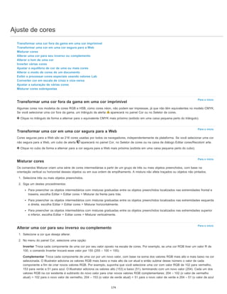 Ajuste de cores
Para o início
Para o início
Para o início
Para o início
Transformar uma cor fora da gama em uma cor imprimível
Transformar uma cor em uma cor segura para a Web
Misturar cores
Alterar uma cor para seu inverso ou complemento
Alterar o tom de uma cor
Inverter várias cores
Ajustar o equilíbrio de cor de uma ou mais cores
Alterar o modo de cores de um documento
Exibir e processar cores especiais usando valores Lab
Converter cor em escala de cinza e vice-versa
Ajustar a saturação de várias cores
Misturar cores sobrepostas
Transformar uma cor fora da gama em uma cor imprimível
Algumas cores nos modelos de cores RGB e HSB, como cores néon, não podem ser impressas, já que não têm equivalentes no modelo CMYK.
Se você selecionar uma cor fora da gama, um triângulo de alerta aparecerá no painel Cor ou no Seletor de cores.
Clique no triângulo de forma a alternar para o equivalente CMYK mais próximo (exibido em uma caixa pequena perto do triângulo).
Transformar uma cor em uma cor segura para a Web
Cores seguras para a Web são as 216 cores usadas por todos os navegadores, independentemente da plataforma. Se você selecionar uma cor
não segura para a Web, um cubo de alerta aparecerá no painel Cor, no Seletor de cores ou na caixa de diálogo Editar cores/Recolorir arte.
Clique no cubo de forma a alternar para a cor segura para a Web mais próxima (exibida em uma caixa pequena perto do cubo).
Misturar cores
Os comandos Misturar criam uma série de cores intermediárias a partir de um grupo de três ou mais objetos preenchidos, com base na
orientação vertical ou horizontal desses objetos ou em sua ordem de empilhamento. A mistura não afeta traçados ou objetos não pintados.
1. Selecione três ou mais objetos preenchidos.
2. Siga um destes procedimentos:
Para preencher os objetos intermediários com misturas graduadas entre os objetos preenchidos localizados nas extremidades frontal e
traseira, escolha Editar > Editar cores > Misturar da frente para trás.
Para preencher os objetos intermediários com misturas graduadas entre os objetos preenchidos localizados nas extremidades esquerda
e direita, escolha Editar > Editar cores > Misturar horizontalmente.
Para preencher os objetos intermediários com misturas graduadas entre os objetos preenchidos localizados nas extremidades superior
e inferior, escolha Editar > Editar cores > Misturar verticalmente.
Alterar uma cor para seu inverso ou complemento
1. Selecione a cor que deseja alterar.
2. No menu do painel Cor, selecione uma opção:
Inverter Troca cada componente de uma cor por seu valor oposto na escala de cores. Por exemplo, se uma cor RGB tiver um valor R de
100, o comando Inverter trocará esse valor por 155 (255 – 100 = 155).
Complementar Troca cada componente de uma cor por um novo valor, com base na soma dos valores RGB mais alto e mais baixo na cor
selecionada. O Illustrator adiciona os valores RGB mais baixo e mais alto da cor atual e então subtrai desse número o valor de cada
componente a fim de criar novos valores RGB. Por exemplo, suponha que você selecione uma cor com valor RGB de 102 para vermelho,
153 para verde e 51 para azul. O Illustrator adiciona os valores alto (153) e baixo (51), terminando com um novo valor (204). Cada um dos
valores RGB na cor existente é subtraído do novo valor para criar novos valores RGB complementares: 204 – 102 (o valor de vermelho
atual) = 102 para o novo valor de vermelho, 204 – 153 (o valor de verde atual) = 51 para o novo valor de verde e 204 – 51 (o valor de azul
174
 