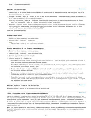 Para o início
Para o início
Para o início
Para o início
Para o início
atual) = 153 para o novo valor de azul.
Alterar o tom de uma cor
1. Selecione uma cor de processo global ou uma cor especial no painel Amostras ou selecione um objeto ao qual você aplicou uma cor de
processo global ou uma cor especial.
2. No painel Cor, arraste o seletor de T ou insira um valor na caixa de texto para modificar a intensidade da cor. O intervalo de tons vai de 0%
a 100%; quanto mais baixo o número, mais claro será o tom.
Se você não visualizar o seletor de T, verifique se existe uma cor de processo global ou uma cor especial selecionada. Se, mesmo
assim, você não visualizar o seletor de T, escolha Mostrar opções no menu do painel Cor.
3. Para salvar o tom como amostra, arraste a cor até o painel Amostras ou clique no botão Nova amostra, no painel Amostras. O tom é salvo
com o mesmo nome que a cor base, mas com o percentual de tom adicionado ao nome. Por exemplo, se você salvar uma cor “Azul-
celeste” em 50%, o nome da amostra será “Azul-celeste 50%.”
Sobre cores especiais e de escala
Inverter várias cores
1. Selecione os objetos cujas cores você deseja inverter.
2. Selecione Editar > Editar cores > Inverter cores.
É possível usar o painel Cor para inverter cores individuais.
Ajustar o equilíbrio de cor de uma ou mais cores
1. Selecione os objetos cujas cores você deseja ajustar.
2. Selecione Editar > Editar cores > Ajustar equilíbrio de cores.
3. Defina as opções de Preenchimento e traçado.
4. Ajuste os valores de cor e clique em OK:
Se você tiver selecionado cores de processo globais ou cores especiais, use o seletor de tom para ajustar a intensidade das cores. As
cores de processo não globais selecionadas não serão afetadas.
Se você estiver trabalhando no modo de cor CMYK e tiver selecionado cores de processo não globais, use os seletores para ajustar as
porcentagens de ciano, magenta, amarelo e preto.
Se estiver trabalhando no modo de cor RGB e tiver selecionado cores de processo não globais, use os seletores para ajustar as
porcentagens de vermelho, verde e azul.
Se quiser converter as cores selecionadas em escala de cinza, selecione Escala de cinza na lista Modo de cor e selecione a opção
Converter. Em seguida, use o seletor para ajustar a porcentagem de preto.
Se você tiver selecionado cores de processo globais ou cores especiais e quiser convertê-las em cores de processo não globais,
selecione CMYK ou RGB na lista Modo de cor (dependendo do modo de cor do documento) e escolha a opção Converter. Em seguida,
use os seletores para ajustar as cores.
Alterar o modo de cores de um documento
Selecione Arquivo > Modo de cor do documento > Cor CMYK ou Cor RGB.
Exibir e processar cores especiais usando valores Lab
Algumas cores especiais predefinidas, como as cores das bibliotecas TOYO, PANTONE, DIC e HKS, são definidas por meio de valores Lab.
Para proporcionar compatibilidade com versões anteriores do Illustrator, as cores dessas bibliotecas também incluem definições CMYK. O painel
Amostras permite controlar quais valores, Lab ou CMYK, são utilizados pelo Illustrator para exibir, exportar e imprimir essas cores especiais.
Os valores Lab, quando usados em conjunto com os perfis de dispositivo corretos, fornecem a saída mais precisa entre todos os dispositivos. Se
o gerenciamento de cores é importante para o seu projeto, a Adobe recomenda que você exiba, exporte e imprima cores especiais usando os
respectivos valores Lab.
Nota: Para melhorar a precisão na tela, o Illustrator usará automaticamente os valores Lab se a Visualização de superimposição estiver ativada.
Ele também utiliza valores Lab ao imprimir se você tiver selecionado Simular para a opção Superimposições, na área Avançado da caixa de
diálogo Imprimir.
175
 