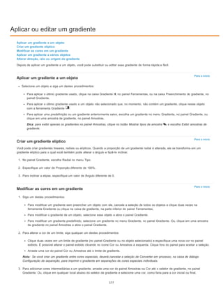 Aplicar ou editar um gradiente
Para o início
Para o início
Para o início
Nota:
Aplicar um gradiente a um objeto
Criar um gradiente elíptico
Modificar as cores em um gradiente
Aplicar um gradiente a vários objetos
Alterar direção, raio ou origem do gradiente
Depois de aplicar um gradiente a um objeto, você pode substituir ou editar esse gradiente de forma rápida e fácil.
Aplicar um gradiente a um objeto
Selecione um objeto e siga um destes procedimentos:
Para aplicar o último gradiente usado, clique na caixa Gradiente , no painel Ferramentas, ou na caixa Preenchimento do gradiente, no
painel Gradiente.
Para aplicar o último gradiente usado a um objeto não selecionado que, no momento, não contém um gradiente, clique nesse objeto
com a ferramenta Gradiente .
Para aplicar uma predefinição ou um gradiente anteriormente salvo, escolha um gradiente no menu Gradiente, no painel Gradiente, ou
clique em uma amostra de gradiente, no painel Amostras.
Dica: para exibir apenas os gradientes no painel Amostras, clique no botão Mostrar tipos de amostra e escolha Exibir amostras de
gradiente.
Criar um gradiente elíptico
Você pode criar gradientes lineares, radiais ou elípticos. Quando a proporção de um gradiente radial é alterada, ele se transforma em um
gradiente elíptico para o qual você também pode alterar o ângulo e fazê-lo inclinar.
1. No painel Gradiente, escolha Radial no menu Tipo.
2. Especifique um valor de Proporção diferente de 100%.
3. Para inclinar a elipse, especifique um valor de Ângulo diferente de 0.
Modificar as cores em um gradiente
1. Siga um destes procedimentos:
Para modificar um gradiente sem preencher um objeto com ele, cancele a seleção de todos os objetos e clique duas vezes na
ferramenta Gradiente ou clique na caixa de gradiente, na parte inferior do painel Ferramentas.
Para modificar o gradiente de um objeto, selecione esse objeto e abra o painel Gradiente.
Para modificar um gradiente predefinido, selecione um gradiente no menu Gradiente, no painel Gradiente. Ou, clique em uma amostra
de gradiente no painel Amostras e abra o painel Gradiente.
2. Para alterar a cor de um limite, siga qualquer um destes procedimentos:
Clique duas vezes em um limite de gradiente (no painel Gradiente ou no objeto selecionado) e especifique uma nova cor no painel
exibido. É possível alterar o painel exibido clicando no ícone Cor ou Amostras à esquerda. Clique fora do painel para aceitar a seleção.
Arraste uma cor do painel Cor ou Amostras até o limite de gradiente.
Se você criar um gradiente entre cores especiais, deverá cancelar a seleção de Converter em processo, na caixa de diálogo
Configuração de separação, para imprimir o gradiente em separações de cores especiais individuais.
3. Para adicionar cores intermediárias a um gradiente, arraste uma cor do painel Amostras ou Cor até o seletor de gradiente, no painel
Gradiente. Ou, clique em qualquer local abaixo do seletor de gradiente e selecione uma cor, como faria para a cor inicial ou final.
177
 