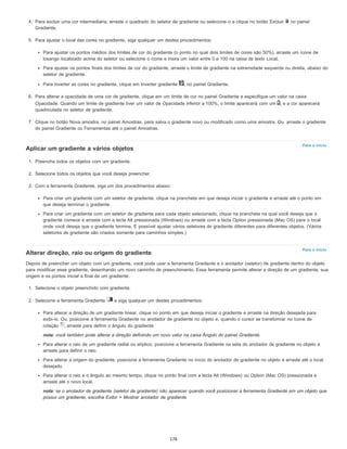 Para o início
Para o início
4. Para excluir uma cor intermediária, arraste o quadrado do seletor de gradiente ou selecione-o e clique no botão Excluir no painel
Gradiente.
5. Para ajustar o local das cores no gradiente, siga qualquer um destes procedimentos:
Para ajustar os pontos médios dos limites de cor do gradiente (o ponto no qual dois limites de cores são 50%), arraste um ícone de
losango localizado acima do seletor ou selecione o ícone e insira um valor entre 0 e 100 na caixa de texto Local.
Para ajustar os pontos finais dos limites de cor do gradiente, arraste o limite de gradiente na extremidade esquerda ou direita, abaixo do
seletor de gradiente.
Para inverter as cores no gradiente, clique em Inverter gradiente , no painel Gradiente.
6. Para alterar a opacidade de uma cor de gradiente, clique em um limite de cor no painel Gradiente e especifique um valor na caixa
Opacidade. Quando um limite de gradiente tiver um valor de Opacidade inferior a 100%, o limite aparecerá com um , e a cor aparecerá
quadriculada no seletor de gradiente.
7. Clique no botão Nova amostra, no painel Amostras, para salva o gradiente novo ou modificado como uma amostra. Ou, arraste o gradiente
do painel Gradiente ou Ferramentas até o painel Amostras.
Aplicar um gradiente a vários objetos
1. Preencha todos os objetos com um gradiente.
2. Selecione todos os objetos que você deseja preencher.
3. Com a ferramenta Gradiente, siga um dos procedimentos abaixo:
Para criar um gradiente com um seletor de gradiente, clique na prancheta em que deseja iniciar o gradiente e arraste até o ponto em
que deseja terminar o gradiente.
Para criar um gradiente com um seletor de gradiente para cada objeto selecionado, clique na prancheta na qual você deseja que o
gradiente comece e arraste com a tecla Alt pressionada (Windows) ou arraste com a tecla Option pressionada (Mac OS) para o local
onde você deseja que o gradiente termine. É possível ajustar vários seletores de gradiente diferentes para diferentes objetos. (Vários
seletores de gradiente são criados somente para caminhos simples.)
Alterar direção, raio ou origem do gradiente
Depois de preencher um objeto com um gradiente, você pode usar a ferramenta Gradiente e o anotador (seletor) de gradiente dentro do objeto
para modificar esse gradiente, desenhando um novo caminho de preenchimento. Essa ferramenta permite alterar a direção de um gradiente, sua
origem e os pontos inicial e final de um gradiente.
1. Selecione o objeto preenchido com gradiente.
2. Selecione a ferramenta Gradiente e siga qualquer um destes procedimentos:
Para alterar a direção de um gradiente linear, clique no ponto em que deseja iniciar o gradiente e arraste na direção desejada para
exibi-lo. Ou, posicione a ferramenta Gradiente no anotador de gradiente no objeto e, quando o cursor se transformar no ícone de
rotação , arraste para definir o ângulo do gradiente.
nota: você também pode alterar a direção definindo um novo valor na caixa Ângulo do painel Gradiente.
Para alterar o raio de um gradiente radial ou elíptico, posicione a ferramenta Gradiente na seta do anotador de gradiente no objeto e
arraste para definir o raio.
Para alterar a origem do gradiente, posicione a ferramenta Gradiente no início do anotador de gradiente no objeto e arraste até o local
desejado.
Para alterar o raio e o ângulo ao mesmo tempo, clique no ponto final com a tecla Alt (Windows) ou Option (Mac OS) pressionada e
arraste até o novo local.
nota: se o anotador de gradiente (seletor de gradiente) não aparecer quando você posicionar a ferramenta Gradiente em um objeto que
possui um gradiente, escolha Exibir > Mostrar anotador de gradiente.
178
 