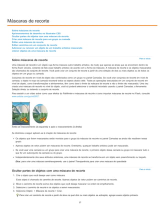 Máscaras de recorte
Para o início
Para o início
Sobre máscaras de recorte
Aprimoramentos de desenho no Illustrator CS5
Ocultar partes de objetos com uma máscara de recorte
Criar uma máscara de recorte para um grupo ou camada
Editar uma máscara de recorte
Editar caminhos em um conjunto de recorte
Adicionar ou remover um objeto de um trabalho artístico mascarado
Liberar objetos de uma máscara de recorte
Sobre máscaras de recorte
Uma máscara de recorte é um objeto cuja forma mascara outro trabalho artístico, de modo que apenas as áreas que se encontram dentro da
forma ficam visíveis, cortando de fato esse trabalho artístico de acordo com a forma da máscara. A máscara de recorte e os objetos mascarados
são chamados de conjunto de recorte. Você pode criar um conjunto de recorte a partir de uma seleção de dois ou mais objetos ou de todos os
objetos em um grupo ou camada.
Conjuntos de recorte em nível de objeto são combinados como um grupo no painel Camadas. Se você criar conjuntos de recorte em nível de
camada, o objeto no topo da camada recortará todos os objetos abaixo dele. Todas as operações executadas em um conjunto de recorte em
nível de objeto, como transformações e alinhamentos, têm como base o limite da máscara de recorte e não o limite não mascarado. Uma vez
criada uma máscara de recorte no nível do objeto, você só poderá selecionar o conteúdo recortado usando o painel Camadas, a ferramenta
Seleção direta, ou isolando o conjunto de recorte.
Para assistir a um vídeo sobre como usar efeitos do Pathfinder e máscaras de recorte e como importar máscaras de recorte no Flash, consulte
www.adobe.com/go/vid0057.
Antes do mascaramento (à esquerda) e após o mascaramento (à direita)
As diretrizes a seguir aplicam-se à criação de máscaras de recorte:
Os objetos que forem mascarados serão movidos para o grupo da máscara de recorte no painel Camadas se ainda não residirem nesse
grupo.
Apenas objetos de vetor podem ser máscaras de recorte. Entretanto, qualquer trabalho artístico pode ser mascarado.
Se você usar uma camada ou um grupo para criar uma máscara de recorte, o primeiro objeto dessa camada ou grupo irá mascarar tudo o
que for um subconjunto da camada ou do grupo.
Independentemente dos seus atributos anteriores, uma máscara de recorte se transforma em um objeto sem preenchimento ou traçado.
Dica: para criar uma máscara semitransparente, use o painel Transparência para criar uma máscara de opacidade
Ocultar partes de objetos com uma máscara de recorte
1. Crie o objeto que você deseja usar como máscara.
Esse objeto é chamado de caminho de recorte. Apenas objetos de vetor podem ser caminhos de recorte.
2. Move o caminho de recorte acima dos objetos que você deseja mascarar na ordem de empilhamento.
3. Selecione o caminho de recorte e os objetos a serem mascarados.
4. Selecione Objeto > Máscara de recorte > Criar.
Para criar um caminho de recorte a partir da área na qual dois ou mais objetos se sobrepõe, agrupe esses objetos primeiro.
17
 