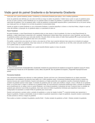 Visão geral do painel Gradiente e da ferramenta Gradiente
Você pode usar o painel Gradiente (Janela > Gradiente) ou a ferramenta Gradiente para aplicar, criar e modificar gradientes.
Cores de gradientes são definidas por uma série de limites ao longo do seletor de gradiente. O limite marca o ponto no qual um gradiente passa
de uma cor para a próxima, sendo identificado por um quadrado abaixo do seletor de gradiente. O quadrado exibe a cor atualmente atribuída a
cada limite de gradiente. Com um gradiente radial, o limite de gradiente na extremidade esquerda define o preenchimento de cor do ponto central,
que irradia para fora, em direção à cor do limite de gradiente na extremidade direita.
Usando as opções no painel Gradiente ou com a ferramenta Gradiente, é possível especificar o número e o local dos limites, o ângulo no qual as
cores são exibidas, a proporção de um gradiente elíptico e a opacidade de cada cor.
Painel 'Gradiente'
No painel Gradiente, a caixa Preenchimento do gradiente exibe as cores atuais e o tipo do gradiente. Ao clicar na caixa Preenchimento do
gradiente, o objeto selecionado é preenchido com o gradiente. Diretamente à direita desta caixa, encontra-se o menu Gradiente, que lista todos
os gradientes padrão e pré-salvos que você pode escolher. Na parte inferior da lista, existe um botão Salvar gradiente no qual você pode clicar
para salvar as configurações do gradiente atual como uma amostra.
Por padrão, o painel inclui uma caixa de cor inicial e uma caixa de cor final, mas é possível adicionar mais caixas de cor clicando em qualquer
ponto ao longo do seletor de gradiente. Clicar duas vezes em um limite de gradiente abre o painel da cor de limite, onde você pode escolher uma
cor no painel Cores ou no painel Amostras.
É útil mostrar todas as opções ao trabalhar com o painel (escolha Mostrar opções no menu do painel).
Painel 'Gradiente'
A. Caixa de preenchimento GradienteB. Menu GradienteC. Gradiente de preenchimento D. Gradiente de traçado E. Gradiente reverso F. Pontos
intermediários G. Parada de cor H. Opacidade I. Local J. Menu de painel K. Tipo de gradiente de traçado L. Ângulo M. Proporção N. Excluir
parada
Ferramenta Gradiente
Use a ferramenta Gradiente para adicionar ou editar gradientes. Quando você clica com a ferramenta Gradiente em um objeto preenchido
desmarcado e sem gradiente, ela preenche esse objeto com o último gradiente usado. A ferramenta Gradiente também fornece a maioria dos
mesmos recursos que o painel Gradiente. Quando você seleciona um objeto preenchido com gradiente e escolhe a ferramenta Gradiente, um
anotador de gradiente aparece nesse objeto. O anotador de gradiente pode ser usado para modificar o ângulo, o local, a difusão de um gradiente
linear ou do ponto focal, a origem e a difusão de um gradiente radial. Se você posicionar a ferramenta diretamente sobre o anotador de gradiente,
ela se transformará em um seletor (como no painel Gradiente), com limites de gradiente e indicadores de local. É possível clicar no anotador de
gradiente para adicionar novos limites de gradiente, clicar duas vezes em limites de gradientes individuais para especificar novas cores e
configurações de opacidade ou arrastar limites de gradiente para novos locais.
Quando você posiciona o ponteiro sobre o anotador de gradiente e o cursor de rotação é exibido , é possível arrastar para reposicionar o
ângulo do gradiente. Arrastar a extremidade circular do seletor de gradiente reposiciona a origem do gradiente, enquanto arrastar a extremidade
da seta aumenta ou diminui o ângulo do gradiente.
Para ocultar ou mostrar o anotador de gradiente, escolha Exibir > Ocultar anotador de gradiente ou Exibir > Mostrar anotador de gradiente.
180
 