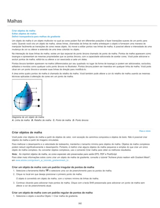 Malhas
Para o início
Criar objetos de malha
Editar objetos de malha
Definir transparência para malhas de gradiente
Um objeto de malha é um objeto multicolor no qual as cores podem fluir em diferentes posições e fazer transições suaves de um ponto para
outro. Quando você cria um objeto de malha, várias linhas, chamadas de linhas de malha entrelaçam o objeto e fornecem uma maneira de
manipular facilmente as transições de cores nesse objeto. Ao mover e editar pontos nas linhas de malha, é possível alterar a intensidade de uma
mudança de cor ou alterar a extensão de uma área colorida no objeto.
Na interseção de duas linhas de malha, existe um tipo especial de ponto âncora chamado de ponto de malha. Pontos de malha aparecem como
losangos e apresentam as mesmas propriedades que os pontos âncora, com a capacidade adicionada de aceitar cores. Você pode adicionar e
excluir pontos de malha, editá-los ou alterar a cor associada a cada um deles.
Pontos âncora também aparecem na malha (diferenciados por seu quadrado no lugar da forma de losango) e podem ser adicionados, excluídos,
editados e movidos como qualquer outro ponto âncora no Illustrator. Pontos âncora podem ser inseridos em qualquer linha de malha. Você pode
clicar em um ponto âncora e arrastar suas linhas de direção para modificá-lo.
A área entre quatro pontos de malha é chamada de retalho de malha. Você também pode alterar a cor do retalho de malha usando as mesmas
técnicas aplicadas à alteração de cores em um ponto de malha.
Diagrama de um objeto de malha
A. Linha de malha B. Retalho de malha C. Ponto de malha D. Ponto âncora
Criar objetos de malha
Você pode criar objetos de malha a partir de objetos de vetor, com exceção de caminhos compostos e objetos de texto. Não é possível criar
objetos de malha a partir de imagens vinculadas.
Para melhorar o desempenho e a velocidade de redesenho, mantenha o tamanho mínimo para objetos de malha. Objetos de malha complexos
podem reduzir significativamente o desempenho. Portanto, é melhor criar alguns objetos de malha pequenos e simples do que criar um único
objeto de malha complexo. Ao converter objetos complexos, use o comando Criar malha para obter os melhores resultados.
Nota: Ao imprimir objetos de malha, as cores especiais são preservadas para saída EPS, PDF e PostScript.
Para obter mais informações sobre como criar um objeto de malha de gradiente, consulte o tutorial "Achieve photo realism with Gradient Mesh",
em www.adobe.com/go/learn_ai_tutorials_gradientmesh_br.
Criar um objeto de malha com um padrão irregular de pontos de malha
1. Selecione a ferramenta Malha e selecione uma cor de preenchimento para os pontos de malha.
2. Clique no local em que deseja posicionar o primeiro ponto de malha.
O objeto é convertido em objeto de malha, com o número mínimo de linhas de malha.
3. Continue clicando para adicionar mais pontos de malha. Clique com a tecla Shift pressionada para adicionar um ponto de malha sem
alterar a cor de preenchimento atual.
Criar um objeto de malha com um padrão regular de pontos de malha
1. Selecione o objeto e escolha Objeto > Criar malha de gradiente.
182
 