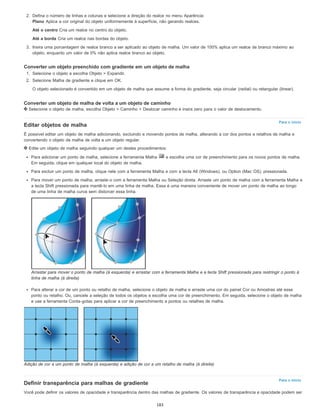 Para o início
Para o início
2. Defina o número de linhas e colunas e selecione a direção do realce no menu Aparência:
Plano Aplica a cor original do objeto uniformemente à superfície, não gerando realces.
Até o centro Cria um realce no centro do objeto.
Até a borda Cria um realce nas bordas do objeto.
3. Insira uma porcentagem de realce branco a ser aplicado ao objeto de malha. Um valor de 100% aplica um realce de branco máximo ao
objeto, enquanto um valor de 0% não aplica realce branco ao objeto.
Converter um objeto preenchido com gradiente em um objeto de malha
1. Selecione o objeto e escolha Objeto > Expandir.
2. Selecione Malha de gradiente e clique em OK.
O objeto selecionado é convertido em um objeto de malha que assume a forma do gradiente, seja circular (radial) ou retangular (linear).
Converter um objeto de malha de volta a um objeto de caminho
Selecione o objeto de malha, escolha Objeto > Caminho > Deslocar caminho e insira zero para o valor de deslocamento.
Editar objetos de malha
É possível editar um objeto de malha adicionando, excluindo e movendo pontos de malha, alterando a cor dos pontos e retalhos de malha e
convertendo o objeto de malha de volta a um objeto regular.
Edite um objeto de malha seguindo qualquer um destes procedimentos:
Para adicionar um ponto de malha, selecione a ferramenta Malha e escolha uma cor de preenchimento para os novos pontos de malha.
Em seguida, clique em qualquer local do objeto de malha.
Para excluir um ponto de malha, clique nele com a ferramenta Malha e com a tecla Alt (Windows), ou Option (Mac OS), pressionada.
Para mover um ponto de malha, arraste-o com a ferramenta Malha ou Seleção direta. Arraste um ponto de malha com a ferramenta Malha e
a tecla Shift pressionada para mantê-lo em uma linha de malha. Essa é uma maneira conveniente de mover um ponto de malha ao longo
de uma linha de malha curva sem distorcer essa linha.
Arrastar para mover o ponto de malha (à esquerda) e arrastar com a ferramenta Malha e a tecla Shift pressionada para restringir o ponto à
linha de malha (à direita)
Para alterar a cor de um ponto ou retalho de malha, selecione o objeto de malha e arraste uma cor do painel Cor ou Amostras até esse
ponto ou retalho. Ou, cancele a seleção de todos os objetos e escolha uma cor de preenchimento. Em seguida, selecione o objeto de malha
e use a ferramenta Conta-gotas para aplicar a cor de preenchimento a pontos ou retalhes de malha.
Adição de cor a um ponto de malha (à esquerda) e adição de cor a um retalho de malha (à direita)
Definir transparência para malhas de gradiente
Você pode definir os valores de opacidade e transparência dentro das malhas de gradiente. Os valores de transparência e opacidade podem ser
183
 
