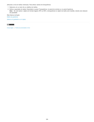 atribuídos a nós de malhas individuais. Para atribuir valores de transparência:
1. Selecione um ou mais nós ou retalhos de malhas.
2. Defina a opacidade do seletor Opacidade no painel Transparência, no painel de controle ou no painel Aparência.
Nota: Se você salvar o objeto em formato legado, EPS ou PDF, a transparência no objeto da malha será mantida, criando uma máscara
de opacidade.
Mais tópicos da Ajuda
Malha de gradiente
Aplicar um gradiente a um objeto
Avisos legais | Política de privacidade on-line
184
 