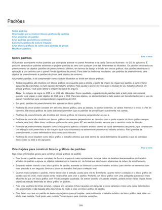 Padrões
Para o início
Para o início
Sobre padrões
Orientações para construir blocos gráficos de padrões
Criar amostras de padrão
Criar padrões geométricos contínuos
Construir padrões de textura irregular
Criar blocos gráficos de canto para padrões de pincel
Modificar padrões
Sobre padrões
O Illustrator acompanha muitos padrões que você pode acessar no painel Amostras e na pasta Extras do Illustrator, no CD do aplicativo. É
possível personalizar padrões existentes e projetar padrões do zero com qualquer uma das ferramentas do Illustrator. Os padrões destinados ao
preenchimento de objetos (padrões de preenchimento) diferem, em termos de design e divisão em blocos gráficos, dos padrões destinados à
aplicação a um caminho com o painel Pincéis (padrões de pincel). Para obter os melhores resultados, use padrões de preenchimento para
objetos de preenchimento e padrões de pincel para objetos de contorno.
Ao projetar padrões, é útil compreender como o Adobe Illustrator os divide em blocos gráficos:
Todos os padrões são divididos em blocos gráficos da esquerda para a direita, a partir da origem da régua (por padrão, a parte inferior
esquerda da prancheta), no lado oposto do trabalho artístico. Para ajustar o ponto de início para a divisão do seu trabalho artístico em
blocos gráficos, você pode alterar a origem da régua do arquivo.
Nota: As origens de regra no CS5 e no CS4 são diferentes. Como resultado, a aparência de padrões lado a lado pode não coincidir
quando você copiar e colar objetos do CS4 para o CS5. Para tais objetos, os elementos lado a lado podem ser transformados com o uso do
painel Transformar para corresponderem à aparência do CS4.
Em geral, padrões de preenchimento têm apenas um bloco gráfico.
Padrões de pincel podem consistir em até cinco blocos gráfico, para as laterais, os cantos externos, os cantos internos e o início e o fim do
caminho. Os blocos gráficos de canto adicionais permitem que os padrões de pincel fluam suavemente nos cantos.
Padrões de preenchimento são divididos em blocos gráficos de maneira perpendicular ao eixo x.
Padrões de pincel são divididos em blocos gráficos de maneira perpendicular ao caminho (com a parte superior do bloco gráfico sempre
voltada para fora). Além disso, os blocos gráficos de canto giram 90° em sentido horário sempre que o caminho muda de direção.
Padrões de preenchimento dispõem como bloco gráfico apenas o trabalho artístico dentro da caixa delimitadora de padrão, que consiste em
um retângulo não preenchido e não traçado (que não é impresso) na extremidade posterior do trabalho artístico. Para padrões de
preenchimento, a caixa delimitadora atua como uma máscara.
Padrões de pincel dispõem como bloco gráfico o trabalho artístico que está dentro da caixa delimitadora de padrão e que se sobressai
dessa caixa ou está a ela agrupado.
Orientações para construir blocos gráficos de padrões
Siga estas orientações gerais para construir blocos gráficos de padrão:
Para tornar o padrão menos complexo de forma a imprimi-lo mais rapidamente, remova todos os detalhes desnecessários do trabalho
artístico de padrão e agrupe os objetos pintados com a mesma cor, de forma que eles fiquem adjacentes na ordem de empilhamento.
Enquanto estiver criando o seu bloco gráfico de padrão, aumente ou diminua o zoom no trabalho artístico para alinhar os elementos com
mais precisão e, em seguida, diminua o zoom do trabalho final para a seleção final.
Quando mais complexo o padrão, menor deverá ser a seleção usada para criá-lo. Entretanto, quanto menor a seleção (e o bloco gráfico de
padrão que ela criar), mais cópias serão necessárias para criar o padrão. Portanto, um bloco gráfico com uma polegada quadrada é mais
eficiente do que um bloco gráfico com 1/4 de polegada quadrada. Se estiver criando um padrão simples, poderá incluir várias cópias desse
objeto na seleção destinada ao bloco gráfico de padrão.
Para criar padrões de linhas simples, coloque em camadas linhas traçadas com larguras e cores variadas e insira uma caixa delimitadora
não preenchida e não traçada atrás das linhas de modo a criar um bloco gráfico de padrão.
Para fazer com que um padrão de textura ou orgânico pareça irregular, varie sutilmente o trabalho artístico de bloco gráfico para obter um
efeito mais realista. Você pode usar o efeito Tornar áspero para controlar variações.
185
 