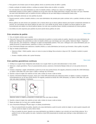 Para o início
Para o início
Para garantir uma divisão suave em blocos gráficos, feche os caminhos antes de definir o padrão.
Amplie a exibição do trabalho artístico e verifique se existem falhas antes de definir um padrão.
Se você desenhar uma caixa delimitadora ao redor do trabalho artístico, verifique se a caixa é um retângulo, se ela é o objeto na
extremidade posterior do bloco gráfico e certifique-se de que essa caixa não esteja preenchida e traçada. Para fazer com que o Illustrator
use essa caixa delimitadora para um padrão de pincel, certifique-se de que nada esteja se sobressaindo dessa caixa.
Siga estas orientações adicionais ao criar padrões de pincel:
Quando possível, confine o trabalho artístico a uma caixa delimitadora não pintada para poder controlar como o padrão é dividido em blocos
gráficos.
Blocos gráficos de canto devem ser quadrados e ter a mesma altura que os blocos gráficos laterais para ficarem corretamente alinhados no
caminho. Se você planeja usar blocos gráficos de canto com o seu padrão de pincel, alinhe os objetos nos blocos gráficos de canto
horizontalmente aos objetos nos blocos gráficos laterais, de modo que os padrões fiquem divididos corretamente em blocos gráficos.
Crie efeitos de canto especiais para padrões de pincel usando blocos gráficos de canto.
Criar amostras de padrão
1. Crie um trabalho artístico para o padrão.
2. (Opcional) Para controlar o espaçamento entre os elementos de padrão ou recortar partes do padrão, desenhe uma caixa delimitadora de
padrão (um retângulo não preenchido) ao redor do trabalho artístico que você deseja usar como padrão. Selecione Objeto > Organizar>
Enviar para trás, para transformar o retângulo no objeto da extremidade posterior. Para usar o retângulo como caixa delimitadora para um
padrão de pincel ou preenchimento, preencha-o e trace-o com Nenhum.
3. Use a ferramenta Seleção para selecionar o trabalho artístico e a caixa delimitadora (se houver) que formarão o bloco gráfico de padrão.
4. Siga um destes procedimentos:
Selecione Editar > Definir padrão, insira um nome na caixa de diálogo Nova amostra e clique em OK. O padrão é exibido no painel
Amostras.
Arraste o trabalho artístico até o painel Amostras.
Criar padrões geométricos contínuos
1. Verifique se a opção Guias inteligentes está ativada e se a opção Aderir ao ponto está selecionada no menu Exibir.
2. Selecione o objeto geométrico. Para um posicionamento preciso, posicione a ferramenta Seleção direta em um dos pontos âncora do
objeto.
3. Comece a desenhar o objeto verticalmente a partir de um dos seus pontos âncora. Em seguida, pressione as teclas Alt e Shift (Windows),
ou Option e Shift (Mac OS), para copiar o objeto e restringir seu movimento.
4. Quando a cópia do objeto tiver aderido ao local, solte o botão do mouse e solte as teclas.
5. Usando a ferramenta Seleção de grupos, clique com a tecla Shift pressionada para selecionar ambos os objetos e comece a arrastá-los
horizontalmente por um de seus pontos âncora. Em seguida, pressione as teclas Alt e Shift (Windows), ou Option e Shift (Mac OS), para
criar uma cópia e restringir o movimento.
Selecione ambos os objetos (à esquerda) e arraste para criar uma cópia (à direita).
6. Quando a cópia do objeto tiver aderido ao local, solte o botão do mouse e solte as teclas.
7. Repita as etapas de 2 a 6 até criar o padrão desejado.
8. Use a ferramenta Retângulo para seguir um destes procedimentos:
Para um preenchimento de padrão, desenhe uma caixa delimitadora a partir do ponto central do objeto no canto superior esquerdo até
o ponto central do objeto no canto inferior direito.
Para um padrão de pincel, desenhe uma caixa delimitadora que delimite os objetos e que coincida com seus limites externos. Se o
padrão for ser um bloco gráfico de canto, mantenha a tecla Shift pressionada ao arrastar para restringir a caixa delimitadora a um
quadrado.
186
 