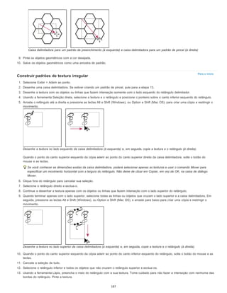 Para o início
Caixa delimitadora para um padrão de preenchimento (à esquerda) e caixa delimitadora para um padrão de pincel (à direita)
9. Pinte os objetos geométricos com a cor desejada.
10. Salve os objetos geométricos como uma amostra de padrão.
Construir padrões de textura irregular
1. Selecione Exibir > Aderir ao ponto.
2. Desenhe uma caixa delimitadora. Se estiver criando um padrão de pincel, pule para a etapa 13.
3. Desenhe a textura com os objetos ou linhas que fazem interseção somente com o lado esquerdo do retângulo delimitador.
4. Usando a ferramenta Seleção direta, selecione a textura e o retângulo e posicione o ponteiro sobre o canto inferior esquerdo do retângulo.
5. Arraste o retângulo até a direita e pressione as teclas Alt e Shift (Windows), ou Option e Shift (Mac OS), para criar uma cópia e restringir o
movimento.
Desenhe a textura no lado esquerdo da caixa delimitadora (à esquerda) e, em seguida, copie a textura e o retângulo (à direita).
Quando o ponto do canto superior esquerdo da cópia aderir ao ponto do canto superior direito da caixa delimitadora, solte o botão do
mouse e as teclas.
Se você conhecer as dimensões exatas da caixa delimitadora, poderá selecionar apenas as texturas e usar o comando Mover para
especificar um movimento horizontal com a largura do retângulo. Não deixe de clicar em Copiar, em vez de OK, na caixa de diálogo
Mover.
6. Clique fora do retângulo para cancelar sua seleção.
7. Selecione o retângulo direito e exclua-o.
8. Continue a desenhar a textura apenas com os objetos ou linhas que fazem interseção com o lado superior do retângulo.
9. Quando terminar apenas com o lado superior, selecione todas as linhas ou objetos que cruzam o lado superior e a caixa delimitadora. Em
seguida, pressione as teclas Alt e Shift (Windows), ou Option e Shift (Mac OS), e arraste para baixo para criar uma cópia e restringir o
movimento.
Desenhe a textura no lado superior da caixa delimitadora (à esquerda) e, em seguida, copie a textura e o retângulo (à direita).
10. Quando o ponto do canto superior esquerdo da cópia aderir ao ponto do canto inferior esquerdo do retângulo, solte o botão do mouse e as
teclas.
11. Cancele a seleção de tudo.
12. Selecione o retângulo inferior e todos os objetos que não cruzem o retângulo superior e exclua-os.
13. Usando a ferramenta Lápis, preencha o meio do retângulo com a sua textura. Tome cuidado para não fazer a interseção com nenhuma das
bordas do retângulo. Pinte a textura.
187
 
