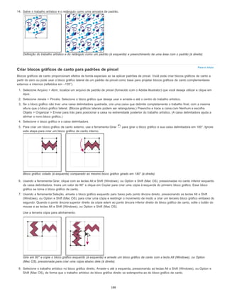 Para o início
14. Salve o trabalho artístico e o retângulo como uma amostra de padrão.
Definição do trabalho artístico e do retângulo como um padrão (à esquerda) e preenchimento de uma área com o padrão (à direita)
Criar blocos gráficos de canto para padrões de pincel
Blocos gráficos de canto proporcionam efeitos de borda especiais ao se aplicar padrões de pincel. Você pode criar blocos gráficos de canto a
partir do zero ou pode usar o bloco gráfico lateral de um padrão de pincel como base para projetar blocos gráficos de canto complementares
externos e internos (refletidos em –135°).
1. Selecione Arquivo > Abrir, localize um arquivo de padrão de pincel (fornecido com o Adobe Illustrator) que você deseja utilizar e clique em
Abrir.
2. Selecione Janela > Pincéis. Selecione o bloco gráfico que deseja usar e arraste-o até o centro do trabalho artístico.
3. Se o bloco gráfico não tiver uma caixa delimitadora quadrada, crie uma caixa que delimite completamente o trabalho final, com a mesma
altura que o bloco gráfico lateral. (Blocos gráficos laterais podem ser retangulares.) Preencha e trace a caixa com Nenhum e escolha
Objeto > Organizar > Enviar para trás para posicionar a caixa na extremidade posterior do trabalho artístico. (A caixa delimitadora ajuda a
alinhar o novo bloco gráfico.)
4. Selecione o bloco gráfico e a caixa delimitadora.
5. Para criar um bloco gráfico de canto externo, use a ferramenta Girar para girar o bloco gráfico e sua caixa delimitadora em 180°. Ignore
esta etapa para criar um bloco gráfico de canto interno.
Bloco gráfico colado (à esquerda) comparado ao mesmo bloco gráfico girado em 180° (à direita)
6. Usando a ferramenta Girar, clique com as teclas Alt e Shift (Windows), ou Option e Shift (Mac OS), pressionadas no canto inferior esquerdo
da caixa delimitadora. Insira um valor de 90° e clique em Copiar para criar uma cópia à esquerda do primeiro bloco gráfico. Esse bloco
gráfico se torna o bloco gráfico de canto.
7. Usando a ferramenta Seleção, arraste o bloco gráfico esquerdo para baixo pelo ponto âncora direito, pressionando as teclas Alt e Shift
(Windows), ou Option e Shift (Mac OS), para criar uma cópia e restringir o movimento de modo a criar um terceiro bloco gráfico embaixo do
segundo. Quando o ponto âncora superior direito da cópia aderir ao ponto âncora inferior direito do bloco gráfico de canto, solte o botão do
mouse e as teclas Alt e Shift (Windows), ou Option e Shift (Mac OS).
Use a terceira cópia para alinhamento.
Gire em 90° e copie o bloco gráfico esquerdo (à esquerda) e arraste um bloco gráfico de canto com a tecla Alt (Windows), ou Option
(Mac OS), pressionada para criar uma cópia abaixo dele (à direita).
8. Selecione o trabalho artístico no bloco gráfico direito. Arraste-o até a esquerda, pressionando as teclas Alt e Shift (Windows), ou Option e
Shift (Mac OS), de forma que o trabalho artístico do bloco gráfico direito se sobreponha ao do bloco gráfico de canto.
188
 
