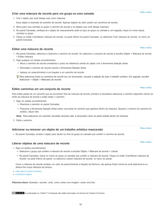 Palavras-chave: Illustrator, recortar, corte, como cortar uma imagem, cortar uma foto
As publicações no Twitter™ e Facebook não estão licenciadas nos termos da Creative Commons.
Para o início
Para o início
Para o início
Nota:
Para o início
Para o início
Criar uma máscara de recorte para um grupo ou uma camada
1. Crie o objeto que você deseja usar como máscara.
Esse objeto é chamado de caminho de recorte. Apenas objetos de vetor podem ser caminhos de recorte.
2. Mova para uma camada ou grupo o caminho de recorte e os objetos que você deseja mascarar.
3. No painel Camadas, verifique se o objeto de mascaramento está no topo do grupo ou camada e, em seguida, clique no nome dessa
camada ou grupo.
4. Clique no botão Criar/liberar máscara de recorte, na parte inferior do painel Camadas, ou selecione Criar máscara de recorte, no menu do
painel Camadas.
Editar uma máscara de recorte
1. No painel Camadas, selecione e direcione o caminho de recorte. Ou selecione o conjunto de recorte e escolha Objeto > Máscara de recorte
> Editar máscara.
2. Siga qualquer um destes procedimentos:
Mova o caminho de recorte arrastando o ponto de referência central do objeto com a ferramenta Seleção direta.
Remodele o caminho de recorte usando a ferramenta Seleção direta.
Aplique um preenchimento e um traçado a um caminho de recorte.
Para selecionar todos os caminhos de recorte em um documento, cancele a seleção de todo o trabalho artístico. Em seguida, escolha
Selecionar > Objeto > Máscaras de recorte.
Editar caminhos em um conjunto de recorte
Para editar partes de um caminho que se encontram fora da máscara de recorte, primeiro é necessário selecionar o caminho específico dentro do
limite da máscara de recorte e então editar o caminho.
1. Siga um destes procedimentos:
Direcione o caminho no painel Camadas.
Posicione a ferramenta Seleção direta sobre uma parte do caminho que aparece dentro da máscara. Quando o contorno do caminho for
exibido, clique nele.
Para selecionar um caminho recortado clicando nele, é necessário clicar na parte exibida dentro da máscara.
2. Edite o caminho.
Adicionar ou remover um objeto de um trabalho artístico mascarado
No painel Camadas, arraste o objeto para dentro ou fora do grupo ou camada que contém o caminho de recorte.
Liberar objetos de uma máscara de recorte
Siga um destes procedimentos:
Selecione o grupo que contém a máscara de recorte e escolha Objeto > Máscara de recorte > Liberar.
No painel Camadas, clique no nome do grupo ou camada que contém a máscara de recorte. Clique no botão Criar/liberar máscara de
recorte, na parte inferior do painel, ou selecione Liberar máscara de recorte, no menu do painel.
Como a máscara de recorte recebeu um valor de preenchimento e traçado de Nenhum, ela apenas ficará visível se você selecioná-la ou
atribuir-lhe novos atributos de pintura.
Visão geral do painel Camadas
Empilhando objetos
18
 
