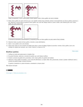 Para o início
Copie (à esquerda) e mova o bloco gráfico direito superior sobre o bloco gráfico de canto (à direita).
9. Edite o bloco gráfico de canto de forma que o seu trabalho artístico fique alinhado vertical e horizontalmente aos blocos gráficos próximos a
ele. Selecione e exclua todas as partes do bloco gráfico que você não deseja manter no canto e edite a arte restante para criar o bloco
gráfico de canto externo final.
A exclusão de elementos desnecessários (à esquerda) produz um bloco gráfico de canto externo final (à direita).
10. Selecione todas as partes do bloco gráfico, incluindo a caixa delimitadora.
11. Salve o novo padrão como uma amostra.
12. Clique duas vezes na nova amostra de padrão para ativar a caixa de diálogo Opções de amostra, nomeie o bloco gráfico como uma
variação do original (por exemplo, use o sufixo “externo”) e clique em OK.
Modificar padrões
1. Verifique se nada está selecionado no trabalho final.
2. No painel Amostras, selecione a amostra de padrão que você deseja modificar.
3. Arraste a amostra de padrão até a prancheta, onde o bloco gráfico de padrão será editado.
4. Selecione o bloco gráfico de padrão e, com a tecla Alt (Windows), ou Option (Mac OS), pressionada, arraste o padrão modificado sobre a
amostra de padrão antiga no painel Amostras.
O padrão é substituído no painel Amostras e atualizado no arquivo atual.
Mais tópicos da Ajuda
Avisos legais | Política de privacidade on-line
189
 