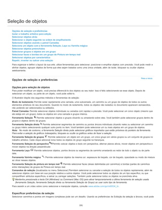 Seleção de objetos
Para o início
Opções de seleção e preferências
Isolar o trabalho artístico para edição
Selecionar objetos atrás
Selecionar o objeto seguinte na ordem de empilhamento
Selecionar objetos usando o painel Camadas
Selecione um objeto com a ferramenta Seleção, Laço ou Varinha mágica
Selecionar objetos preenchidos
Selecionar grupos e objetos em um grupo
Selecionar faces e bordas em um grupo de Pintura em tempo real
Selecionar objetos por característica
Repetir, inverter ou salvar uma seleção
Para organizar e definir o layout da sua arte, utilize ferramentas para selecionar, posicionar e empilhar objetos com precisão. Você pode medir e
alinhar objetos, agrupar objetos de forma que eles sejam tratados como uma única unidade, além de isolar, bloquear ou ocultar objetos
seletivamente.
Opções de seleção e preferências
Opções para seleção de objetos
Para poder modificar um objeto, você precisa diferenciá-lo dos objetos ao seu redor. Isso é feito selecionando-se esse objeto. Depois de
selecionar um objeto, ou parte de um objeto, você pode editá-lo.
O Illustrator dispõe dos seguintes métodos e ferramentas de seleção:
Modo de Isolamento Permite isolar rapidamente uma camada, uma subcamada, um caminho ou um grupo de objetos de todos os outros
elementos artísticos do seu documento. Quando no modo de isolamento, todos os objetos não isolados no documento aparecem esmaecidos,
não podendo ser selecionados ou editados.
Painel Camadas Permite selecionar objetos individuais ou variados com rapidez e precisão. Você pode selecionar um único objeto (mesmo que
ele esteja em um grupo), todos os objetos em uma camada e grupos inteiros.
Ferramenta Seleção Permite selecionar objetos e grupos clicando ou arrastando sobre eles. Você também pode selecionar grupos dentro de
grupos e objetos dentro de grupos.
Ferramenta Seleção direta Permite selecionar segmentos de caminho ou pontos âncora individuais clicando neles ou selecionar um caminho
ou grupo inteiro selecionando qualquer outro ponto no item. Você também pode selecionar um ou mais objetos em um grupo de objetos.
Nota: No modo de contorno, a ferramenta Seleção direta pode selecionar gráficos importados que estão próximos do ponteiro da ferramenta.
Para evitar a seleção de gráficos indesejados, bloqueie ou oculte os gráficos antes de fazer a seleção.
Ferramenta Seleção de grupos Permite selecionar um objeto em um grupo, um único grupo em vários grupos ou um conjunto de grupos no
trabalho artístico. Cada clique adicional inclui todos os objetos do grupo seguinte na hierarquia.
Ferramenta Seleção de perspectiva Permite colocar objetos e texto em perspectiva, alternar planos ativos, mover objetos em perspectiva e
mover objetos na direção perpendicular.
Ferramenta Laço Permite selecionar objetos, pontos âncora ou segmentos de caminho arrastando ao redor de todo o objeto ou de parte
dele.
Ferramenta Varinha mágica Permite selecionar objetos da mesma cor, espessura de traçado, cor de traçado, opacidade ou modo de mistura
ao clicar nesses objetos.
Ferramenta Seleção de pintura em tempo real Permite selecionar faces (áreas delimitadas por caminhos) e bordas (partes de caminhos
entre interseções) de grupos de Pintura em tempo real.
Comandos de seleção (localizados no menu Selecionar) Permitem selecionar ou cancelar a seleção de todos os objetos rapidamente, além de
selecionar objetos com base em sua posição relativa a outros objetos. Você pode selecionar todos os objetos de um tipo específico, ou que
compartilham atributos específicos, e salvar ou carregar seleções. Também pode selecionar todos os objetos na prancheta ativa.
Mantenha pressionada a tecla Ctrl (Windows) ou Command (Mac OS) para ativar temporariamente a última ferramenta de seleção usada
(ferramenta Seleção, ferramenta Seleção direta ou ferramenta Seleção de Grupo) ao usar outro tipo de ferramenta.
Para assistir a um vídeo sobre como selecionar e manipular objetos, consulte www.adobe.com/go/vid0034_br.
Especificar preferências de seleção
Selecionar caminhos e pontos em imagens complexas pode ser um desafio. Usando as preferências de Exibição de seleção e âncora, você pode
191
 