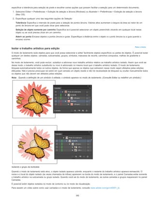 Para o início
especificar a tolerância para seleção de pixels e escolher outras opções que possam facilitar a seleção para um determinado documento.
1. Selecione Editar > Preferências > Exibição de seleção e âncora (Windows) ou Illustrator > Preferências > Exibição de seleção e âncora
(Mac OS).
2. Especifique qualquer uma das seguintes opções de Seleção:
Tolerância Especifica o intervalo de pixels para a seleção de pontos âncora. Valores altos aumentam a largura da área ao redor de um
ponto de âncora em que você pode clicar para selecionar.
Seleção de objeto somente por caminho Especifica se é possível selecionar um objeto preenchido clicando em qualquer local nesse
objeto ou se você precisa clicar em um caminho.
Aderir ao ponto Encaixa objetos a pontos âncora e guias. Especifique a distância entre o objeto e o ponto âncora ou a guia quando o
encaixe ocorrer.
Isolar o trabalho artístico para edição
O modo de Isolamento isola objetos para que você possa selecionar e editar facilmente objetos específicos ou partes de objetos. É possível isolar
qualquer um destes objetos: camadas, subcamadas, grupos, símbolos, máscaras de recorte, caminhos compostos, malhas de gradiente e
caminhos.
No modo de Isolamento, você pode excluir, substituir e adicionar novo trabalho artístico relativo ao trabalho artístico isolado. Assim que você sai
desse modo, o trabalho artístico substituído ou novo é adicionado no mesmo local que o trabalho artístico isolado. O modo de Isolamento
bloqueia automaticamente todos os outros objetos, de forma que apenas os objetos que estiverem nesse modo sejam afetados pelas edições
efetuadas. Não é preciso preocupar-se sobre em qual camada um objeto reside e não há necessidade de bloquear ou ocultar manualmente todos
os objetos que não devem ser afetados pelas edições.
Nota: Quando a definição de um símbolo é editada, o símbolo aparece no modo de isolamento. (Consulte Editar ou redefinir um símbolo.)
Isolando o grupo da borboleta
Quando o modo de isolamento está ativo, o objeto isolado aparece colorido, enquanto o restante do trabalho artístico aparece esmaecido. O
nome e o local do objeto isolado (às vezes chamados de trilhas) aparecem na borda do modo de isolamento, e o painel Camadas exibe somente
o trabalho artístico na subcamada ou grupo isolado. Quando você sai do modo de isolamento, as outras camadas e grupos reaparecem no painel
Camadas.
É possível exibir objetos isolados no modo de contorno ou no modo de visualização.
Para assistir um vídeo sobre como usar camadas e o modo de isolamento, consulte www.adobe.com/go/vid0041_br.
192
 