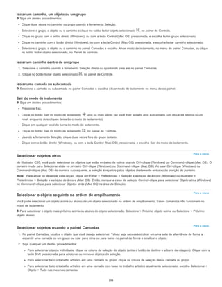 Para o início
Para o início
Para o início
Isolar um caminho, um objeto ou um grupo
Siga um destes procedimentos:
Clique duas vezes no caminho ou grupo usando a ferramenta Seleção.
Selecione o grupo, o objeto ou o caminho e clique no botão Isolar objeto selecionado , no painel de Controle.
Clique no grupo com o botão direito (Windows), ou com a tecla Control (Mac OS) pressionada, e escolha Isolar grupo selecionado.
Clique no caminho com o botão direito (Windows), ou com a tecla Control (Mac OS) pressionada, e escolha Isolar caminho selecionado.
Selecione o grupo, o objeto ou o caminho no painel Camadas e escolha Ativar modo de isolamento, no menu do painel Camadas, ou clique
no botão Isolar objeto selecionado, no Painel de controle.
Isolar um caminho dentro de um grupo
1. Selecione o caminho usando a ferramenta Seleção direta ou apontando para ele no painel Camadas.
2. Clique no botão Isolar objeto selecionado , no painel de Controle.
Isolar uma camada ou subcamada
Selecione a camada ou subcamada no painel Camadas e escolha Ativar modo de isolamento no menu desse painel.
Sair do modo de isolamento
Siga um destes procedimentos:
Pressione Esc.
Clique no botão Sair do modo de isolamento uma ou mais vezes (se você tiver isolado uma subcamada, um clique irá retorná-lo um
nível, enquanto dois cliques deixarão o modo de isolamento).
Clique em qualquer local da barra do modo de isolamento.
Clique no botão Sair do modo de isolamento , no painel de Controle.
Usando a ferramenta Seleção, clique duas vezes fora do grupo isolado.
Clique com o botão direito (Windows), ou com a tecla Control (Mac OS) pressionada, e escolha Sair do modo de isolamento.
Selecionar objetos atrás
No Illustrator CS5, você pode selecionar os objetos que estão embaixo de outros usando Ctrl+clique (Windows) ou Command+clique (Mac OS). O
ponteiro muda para Selecionar atrás no primeiro Ctrl+clique (Windows) ou Command+clique (Mac OS). Ao usar Ctrl+clique (Windows) ou
Command+clique (Mac OS) de maneira subsequente, a seleção é repetida pelos objetos diretamente embaixo da posição do ponteiro.
Nota: Para ativar ou desativar esta opção, clique em Editar > Preferências > Seleção e exibição de âncora (Windows) ou Illustrator >
Preferências > Seleção e exibição de âncora (Mac OS). Então, marque a caixa de seleção Control+clique para selecionar Objeto atrás (Windows)
ou Command+clique para selecionar Objetos atrás (Mac OS) na área de Seleção.
Selecionar o objeto seguinte na ordem de empilhamento
Você pode selecionar um objeto acima ou abaixo de um objeto selecionado na ordem de empilhamento. Esses comandos não funcionam no
modo de isolamento.
Para selecionar o objeto mais próximo acima ou abaixo do objeto selecionado, Selecione > Próximo objeto acima ou Selecione > Próximo
objeto abaixo.
Selecionar objetos usando o painel Camadas
1. No painel Camadas, localize o objeto que você deseja selecionar. Talvez seja necessário clicar em uma seta de alternância de forma a
expandir uma camada ou um grupo ou rolar para cima ou para baixo no painel de forma a localizar o objeto.
2. Siga qualquer um destes procedimentos:
Para selecionar objetos individuais, clique na coluna de seleção do objeto (entre o botão de destino e a barra de rolagem). Clique com a
tecla Shift pressionada para adicionar ou remover objetos da seleção.
Para selecionar todo o trabalho artístico em uma camada ou grupo, clique na coluna de seleção dessa camada ou grupo.
Para selecionar todo o trabalho artístico em uma camada com base no trabalho artístico atualmente selecionado, escolha Selecionar >
Objeto > Tudo nas mesmas camadas.
193
 