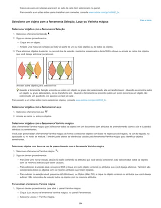 Para o início
Caixas de cores de seleção aparecem ao lado de cada item selecionado no painel.
Para assistir a um vídeo sobre como trabalhar com camadas, consulte www.adobe.com/go/vid0041_br.
Selecione um objeto com a ferramenta Seleção, Laço ou Varinha mágica
Selecionar objetos com a ferramenta Seleção
1. Selecione a ferramenta Seleção .
2. Siga um destes procedimentos:
Clique em um objeto.
Arraste uma marca de seleção ao redor de parte de um ou mais objetos ou de todos os objetos.
3. Para adicionar objetos à seleção, ou removê-los da seleção, mantenha pressionada a tecla Shift e clique ou arraste ao redor dos objetos
que você deseja adicionar ou remover.
Arrastar sobre objetos para selecioná-los
Quando a ferramenta Seleção encontra-se sobre um objeto ou grupo não selecionado, ela se transforma em . Quando se encontra sobre
um objeto ou grupo selecionado, ela se transforma em . Quando a ferramenta se encontra sobre um ponto âncora ou um objeto não
selecionado, um quadrado oco aparece ao lado da seta .
Para assistir a um vídeo sobre como selecionar objetos, consulte www.adobe.com/go/vid0034_br.
Selecionar objetos com a ferramenta Laço
1. Selecione a ferramenta Laço .
2. Arraste ao redor ou entre os objetos.
Selecionar objetos com a ferramenta Varinha mágica
Use a ferramenta Varinha mágica para selecionar todos os objetos em um documento com atributos de preenchimento (como a cor e o padrão)
idênticos ou semelhantes.
Você pode personalizar a ferramenta Varinha mágica de forma a selecionar objetos com base na espessura do traçado, na cor do traçado, na
opacidade ou no modo de mistura. Também pode alterar as tolerâncias usadas pela ferramenta Varinha mágica para identificar objetos
semelhantes.
Selecionar objetos com base na cor de preenchimento com a ferramenta Varinha mágica
1. Selecione a ferramenta Varinha mágica .
2. Siga um destes procedimentos:
Para criar uma nova seleção, clique no objeto contendo os atributos que você deseja selecionar. São selecionados todos os objetos
com os mesmos atributos que foram clicados.
Para adicionar à seleção atual, pressione Shift e clique em outro objeto contendo os atributos que você deseja adicionar. Também são
selecionados todos os objetos com os mesmos atributos que foram clicados.
Para subtrair da seleção atual, pressione Alt (Windows), ou Option (Mac OS), e clique no objeto contendo os atributos que você deseja
subtrair. São removidos da seleção todos os objetos com os mesmos atributos.
Personalizar a ferramenta Varinha mágica
1. Siga um destes procedimentos para abrir o painel Varinha mágica:
Clique duas vezes na ferramenta Varinha mágica, no painel Ferramentas.
Selecione Janela > Varinha mágica.
194
 