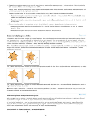 Para o início
Para o início
2. Para selecionar objetos de acordo com a cor de preenchimento, selecione Cor de preenchimento e insira um valor de Tolerância entre 0 e
255 pixels para RGB ou entre 0 e 100 pixels para CMYK.
Valores baixos de tolerância selecionam objetos bastante semelhantes ao objeto clicado, enquanto valores maiores selecionam objetos com
um intervalo mais amplo da propriedade selecionada.
3. Selecione Mostrar opções de traçado, no menu do painel Varinha mágica, e siga qualquer um destes procedimentos:
Para selecionar objetos de acordo com a cor do traçado, selecione Cor do traçado e insira um valor de Tolerância entre 0 e 255 pixels
para RGB ou entre 0 e 100 pixels para CMYK.
Para selecionar objetos de acordo com a espessura do traçado, selecione Espessura do traçado e insira um valor de Tolerância entre 0
e 1000 pontos.
4. Selecione Mostrar opções de transparência, no menu do painel Varinha mágica, e siga qualquer um destes procedimentos:
Para selecionar objetos de acordo com a transparência ou o modo de mistura, selecione Opacidade e insira um valor de Tolerância
entre 0 e 100%.
Para selecionar objetos de acordo com o modo de mesclagem, selecione Modo de mistura.
Selecionar objetos preenchidos
A preferência Seleção de objeto somente por caminho determina se é possível selecionar um objeto preenchido clicando em qualquer ponto na
área desse objeto com a ferramenta Seleção ou Seleção direta, ou se é necessário clicar em um segmento de caminho ou ponto âncora com
essas ferramentas. Por padrão, essa preferência está desativada. Em alguns casos, convém ativar essa preferência; por exemplo, quando você
trabalha com objetos preenchidos sobrepostos e deseja selecionar facilmente os objetos subjacentes.
Nota: A preferência Seleção de objeto somente por caminho não é aplicável à seleção de objetos não preenchidos ou à visualização do trabalho
artístico como contornos. Nesses casos, nunca é possível selecionar um objeto clicando dentro do seu caminho. (Consulte Exibir o trabalho
artístico como contornos.)
Com a opção Seleção de objeto somente por caminho desmarcada, a operação de clicar dentro do objeto e arrastar seleciona e move um objeto.
Com a opção Seleção de objeto somente por caminho selecionada, a operação de arrastar com a ferramenta Seleção direta seleciona pontos e
segmentos em uma marca de seleção.
Selecione Editar > Preferências > Exibição de seleção e âncora (Windows) ou Illustrator > Preferências > Exibição de seleção e âncora (Mac
OS) e escolha Seleção de objeto somente por caminho.
Selecionar grupos e objetos em um grupo
Após o agrupamento dos objetos, a seleção de qualquer parte do grupo com a ferramenta Seleção ou Laço seleciona o grupo inteiro. Se você
não souber se um objeto faz parte de um grupo, selecione-o com a ferramenta Seleção.
As ferramentas Seleção direta e Laço permitem selecionar um único caminho ou objeto que faz parte de um ou vários grupos. Se você tiver
grupos de objetos em outros grupos, poderá selecionar o grupo seguinte na hierarquia de agrupamento utilizando a ferramenta Seleção de
grupos. Cada clique sucessivo adiciona outro subconjunto de objetos agrupados à seleção.
Selecionar um ou mais grupos com a ferramenta Seleção
195
 