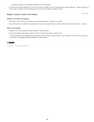 Para o início
espessura do traçado, cor do traçado, opacidade ou modo de mistura.
3. Para selecionar todos os objetos de um certo tipo, cancele a seleção de todo o trabalho artístico, escolha Selecionar > Objeto e escolha um
tipo de objeto (Traçados de pincel, Máscaras de recorte, Pontos isolados ou Objetos de texto).
Repetir, inverter ou salvar uma seleção
Repetir ou inverter uma seleção
Para repetir o último comando de seleção usado, escolha Selecionar > Selecionar novamente.
Para selecionar todos os objetos não selecionados e cancelar a seleção de todos os objetos selecionados, escolha Selecionar > Inverter.
Salvar uma seleção
1. Selecione um ou mais objetos e escolha Selecionar > Salvar seleção.
2. Na caixa de diálogo Salvar seleção, digite um nome na caixa de texto Nome e clique em OK.
É possível recarregar uma seleção salva escolhendo o nome da seleção na parte inferior do menu Selecionar. Você também pode excluir
ou renomear uma seleção escolhendo Selecionar > Editar seleção.
Avisos legais | Política de privacidade on-line
198
 