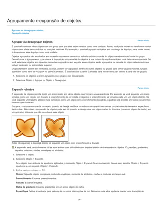 Agrupamento e expansão de objetos
Para o início
Para o início
Agrupar ou desagrupar objetos
Expandir objetos
Agrupar ou desagrupar objetos
É possível combinar vários objetos em um grupo para que eles sejam tratados como uma unidade. Assim, você pode mover ou transformar vários
objetos sem afetar seus atributos ou posições relativas. Por exemplo, é possível agrupar os objetos em um design de logotipo, para poder mover
e dimensionar esse logotipo como uma unidade.
Objetos agrupados são empilhados em sucessão na mesma camada do trabalho artístico e atrás do objeto na extremidade frontal do grupo.
Dessa forma, o agrupamento pode alterar a disposição em camadas dos objetos e sua ordem de empilhamento em uma determinada camada. Se
você selecionar objetos em diferentes camadas e agrupá-los em seguida, esses objetos serão agrupados na camada do objeto selecionado que
estiver localizado na extremidade superior.
Grupos também podem ser aninhados; ou seja, podem ser agrupados dentro de outros objetos ou grupos para formar grupos maiores. Grupos
aparecem como itens de <Grupo> no painel Camadas. É possível usar o painel Camadas para mover itens para dentro e para fora de grupos.
1. Selecione os objetos a serem agrupados ou o grupo a ser desagrupado.
2. Selecione Objeto > Agrupar ou Objeto > Desagrupar.
Expandir objetos
A expansão de objetos permite dividir um único objeto em vários objetos que formam a sua aparência. Por exemplo, se você expandir um objeto
simples, como um círculo com traçado e preenchimento de cor sólida, o traçado e o preenchimento se tornarão, cada um, um objeto distinto. Se
você expandir um trabalho artístico mais complexo, como um objeto com preenchimento de padrão, o padrão será dividido em todos os caminhos
distintos que o criaram.
Em geral, costuma-se expandir um objeto quando se deseja modificar os atributos de aparência e outras propriedades de elementos específicos
dentro dele. Além disso, a expansão de objetos pode ser útil quando se deseja usar um objeto nativo do Illustrator (como um objeto de malha) em
um aplicativo diferente que não reconhece esse objeto.
Antes (à esquerda) e depois (à direita) de expandir um objeto com preenchimento e traçado
A expansão será particularmente útil se você estiver com dificuldades em imprimir efeitos de transparência, objetos 3D, padrões, gradientes,
traçados, misturas, clarões, envelopes ou símbolos.
1. Selecione o objeto.
2. Selecione Objeto > Expandir.
Se o objeto tiver atributos de aparência aplicados, o comando Objeto > Expandir ficará esmaecido. Nesse caso, escolha Objeto > Expandir
aparência e, em seguida, Objeto > Expandir.
3. Defina opções e clique em OK:
Objeto Expande objetos complexos, incluindo envelopes, conjuntos de símbolos, clarões e misturas em tempo real.
Preenchimento Expande preenchimentos.
Traçado Expande traçados.
Malha de gradiente Expande gradientes em um único objeto de malha.
Especifique Define a tolerância para valores de cor entre interrupções de cor. Números mais altos ajudam a manter uma transição de
199
 