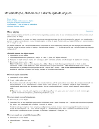 Movimentação, alinhamento e distribuição de objetos
Para o início
Mover objetos
Colar um objeto relativo a outros objetos
Colagem de objetos entre camadas
Colar no local e Colar em todas as pranchetas
Alinhar e distribuir objetos
Mover objetos
Você pode mover objetos arrastando-os com ferramentas específicas, usando as teclas de seta no teclado ou inserindo valores precisos em um
painel ou caixa de diálogo.
É possível usar a técnica de encaixe para ajudar a posicionar objetos à medida que eles são movimentados. Por exemplo, você pode encaixar o
ponteiro em guias e pontos âncora e encaixar limites de objetos em linhas de grade. Também pode usar o painel Alinhar para posicionar objetos
um em relação ao outro.
Em seguida, você pode usar a tecla Shift para restringir o movimento de um ou mais objetos, de modo que eles se movam em uma direção
horizontal, vertical ou diagonal precisa em relação à orientação atual dos eixos x e y . Também é possível usar a tecla Shift para girar objetos em
múltiplos de 45°.
Mover ou duplicar um objeto colando
1. Selecione um ou mais objetos.
2. Selecione Editar > Recortar, para mover a seleção, ou Editar > Copiar, para duplicar a seleção.
3. Para colar um objeto em outro arquivo, abra esse arquivo. (Para colar entre camadas, consulte Colagem de objetos entre camadas.)
4. Selecione um dos comandos a seguir:
Editar > Colar Cola o objeto no centro da janela ativa. Editar > Colar na frente Cola o objeto diretamente em frente ao objeto
selecionado. Editar > Colar atrás Cola o objeto diretamente atrás do objeto selecionado. Editar > Colar no local Copia a arte na
prancheta ativa na mesma posição da prancheta de onde a obra de arte é copiada. Editar > Colar em todas as pranchetas Cola a arte
em todas as pranchetas, no mesmo local em que essa arte se encontra na prancheta atual.
Mover um objeto arrastando
1. Selecione um ou mais objetos.
2. Arraste o objeto até um novo local.
Se um objeto selecionado estiver preenchido, você poderá arrastá-lo a partir de qualquer local nesse objeto. Se um objeto selecionado não
estiver preenchido, se você estiver exibindo o trabalho artístico como contornos ou se a preferência Seleção de objeto somente por
caminho estiver selecionada, será necessário arrastar a partir do caminho desse objeto. (Consulte Duplicar seleções usando arrastar e
soltar.)
É possível usar o comando Aderir ao ponto, no menu Exibir, para fazer com que o cursor se encaixe em um ponto âncora ou guia
quando você arrastar um objeto a 2 pixels desse ponto âncora ou guia.
Mover um objeto com as teclas de seta
1. Selecione um ou mais objetos.
2. Pressione a tecla de seta referente à direção na qual você deseja mover o objeto. Pressione Shift e a tecla de seta para mover o objeto em
dez vezes o valor especificado pela preferência Incremento de teclado.
A distância pela qual o objeto se move sempre que você pressiona uma tecla de seta é determinada pela preferência Incremento de
teclado. A distância padrão é de 1 ponto (1/72 de polegada ou 0,3528 milímetros). Para alterar a preferência Incremento de teclado,
escolha Editar > Preferências > Geral (Windows) ou Illustrator > Preferências > Geral (Mac OS).
Mover um objeto por uma distância específica
1. Selecione um ou mais objetos.
2. Selecione Objeto > Transformar > Mover.
201
 