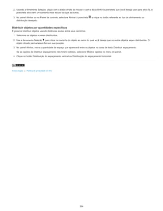 2. Usando a ferramenta Seleção, clique com o botão direito do mouse e com a tecla Shift na prancheta que você deseja usar para ativá-la. A
prancheta ativa tem um contorno mais escuro do que as outras.
3. No painel Alinhar ou no Painel de controle, selecione Alinhar à prancheta e clique no botão referente ao tipo de alinhamento ou
distribuição desejado.
Distribuir objetos por quantidades específicas
É possível distribuir objetos usando distâncias exatas entre seus caminhos.
1. Selecione os objetos a serem distribuídos.
2. Use a ferramenta Seleção para clicar no caminho do objeto ao redor do qual você deseja que os outros objetos sejam distribuídos. O
objeto clicado permanecerá fixo em sua posição.
3. No painel Alinhar, insira a quantidade de espaço que aparecerá entre os objetos na caixa de texto Distribuir espaçamento.
Se as opções de Distribuir espaçamento não forem exibidas, selecione Mostrar opções no menu do painel.
4. Clique no botão Distribuição do espaçamento vertical ou Distribuição do espaçamento horizontal.
Avisos legais | Política de privacidade on-line
204
 