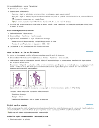 Para o início
Para o início
Girar um objeto com o painel Transformar
1. Selecione um ou mais objetos.
2. Siga um destes procedimentos:
Para girar o objeto ao redor do seu ponto central, insira um valor para a opção Ângulo no painel.
Para girar o objeto ao redor de um ponto de referência diferente, clique em um quadrado branco no localizador de pontos de referência
, no painel, e insira um valor para a opção Ângulo.
Você também pode ativar o painel Transformar clicando em X, Y, L ou A no painel de Controle.
3. É possível girar um símbolo ao redor do seu ponto de registro, usando o painel Transformar. Para obter mais informações, consulte Ponto
de registro de símbolo.
Girar vários objetos individualmente
1. Selecione os objetos a serem girados.
2. Selecione Objeto > Transformar > Transformar cada.
3. Siga um destes procedimentos na seção Girar da caixa de diálogo:
Clique no ícone de ângulo ou arraste a linha de ângulo ao redor do ícone.
Na caixa de texto Ângulo, insira um ângulo entre –360° e 360°.
4. Clique em OK ou em Copiar para girar uma cópia de cada objeto.
Girar os eixos x e y de um documento
Por padrão, os eixos x e y são paralelos às laterais horizontal e vertical da janela do documento.
1. Selecione Editar > Preferências > Geral (Windows) ou Illustrator > Preferências > Geral (Mac OS).
2. Especifique um ângulo na caixa de texto Restringir ângulo. Um ângulo positivo gira os eixos no sentido anti-horário; um ângulo negativo
gira os eixos no sentido horário.
Girar os eixos é útil quando o seu trabalho artístico consiste em elementos que são girados no mesmo ângulo, como um logotipo e um texto
exibido a um ângulo de 20°. Em vez de girar cada elemento adicionado ao logotipo, basta girar os eixos em 20°. Todo o conteúdo
desenhado é criado ao longo dos novos eixos.
Objeto alinhado com eixos padrão (à esquerda) em comparação ao alinhamento com eixos girados em 20° (à direita)
Os objetos e ações a seguir não são afetados pelos novos eixos:
Objetos que já existem
Rotação e mistura
Desenho com a ferramenta Lápis ou Traçado em tempo real
Refletir ou virar objetos
Refletir um objeto significa virá-lo ao longo de um eixo invisível especificado. Você pode refletir objetos usando a ferramenta Transformação livre,
a ferramenta Refletir ou o comando Refletir. Se quiser especificar um eixo a partir do qual refletir, use a ferramenta Refletir.
Para criar uma imagem espelhada de um objeto, copie ao refletir.
Refletir um objeto com a ferramenta Transformação livre
1. Selecione o objeto a ser refletido.
206
 