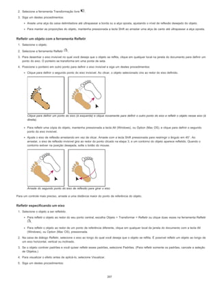 2. Selecione a ferramenta Transformação livre .
3. Siga um destes procedimentos:
Araste uma alça da caixa delimitadora até ultrapassar a borda ou a alça oposta, ajustando o nível de reflexão desejado do objeto.
Para manter as proporções do objeto, mantenha pressionada a tecla Shift ao arrastar uma alça de canto até ultrapassar a alça oposta.
Refletir um objeto com a ferramenta Refletir
1. Selecione o objeto.
2. Selecione a ferramenta Refletir .
3. Para desenhar o eixo invisível no qual você deseja que o objeto se reflita, clique em qualquer local na janela do documento para definir um
ponto do eixo. O ponteiro se transforma em uma ponta de seta.
4. Posicione o ponteiro em outro ponto para definir o eixo invisível e siga um destes procedimentos:
Clique para definir o segundo ponto do eixo invisível. Ao clicar, o objeto selecionado vira ao redor do eixo definido.
Clique para definir um ponto do eixo (à esquerda) e clique novamente para definir o outro ponto do eixo e refletir o objeto nesse eixo (à
direita).
Para refletir uma cópia do objeto, mantenha pressionada a tecla Alt (Windows), ou Option (Mac OS), e clique para definir o segundo
ponto do eixo invisível.
Ajuste o eixo de reflexão arrastando em vez de clicar. Arraste com a tecla Shift pressionada para restringir o ângulo em 45°. Ao
arrastar, o eixo de reflexão invisível gira ao redor do ponto clicado na etapa 3, e um contorno do objeto aparece refletido. Quando o
contorno estiver na posição desejada, solte o botão do mouse.
Arraste do segundo ponto do eixo de reflexão para girar o eixo
Para um controle mais preciso, arraste a uma distância maior do ponto de referência do objeto.
Refletir especificando um eixo
1. Selecione o objeto a ser refletido.
Para refletir o objeto ao redor do seu ponto central, escolha Objeto > Transformar > Refletir ou clique duas vezes na ferramenta Refletir
.
Para refletir o objeto ao redor de um ponto de referência diferente, clique em qualquer local da janela do documento com a tecla Alt
(Windows), ou Option (Mac OS), pressionada.
2. Na caixa de diálogo Refletir, selecione o eixo ao longo do qual você deseja que o objeto se reflita. É possível refletir um objeto ao longo de
um eixo horizontal, vertical ou inclinado.
3. Se o objeto contiver padrões e você quiser refletir esses padrões, selecione Padrões. (Para refletir somente os padrões, cancele a seleção
de Objetos.)
4. Para visualizar o efeito antes de aplicá-lo, selecione Visualizar.
5. Siga um destes procedimentos:
207
 