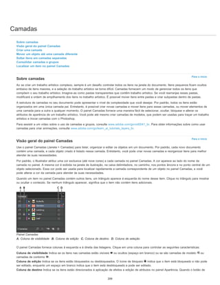 Camadas
Para o início
Para o início
Sobre camadas
Visão geral do painel Camadas
Criar uma camada
Mover um objeto até uma camada diferente
Soltar itens em camadas separadas
Consolidar camadas e grupos
Localizar um item no painel Camadas
Sobre camadas
Ao se criar um trabalho artístico complexo, sempre é um desafio controlar todos os itens na janela do documento. Itens pequenos ficam ocultos
embaixo de itens maiores, e a seleção do trabalho artístico se torna difícil. Camadas fornecem um modo de gerenciar todos os itens que
compõem o seu trabalho artístico. Imagine-as como pastas transparentes que contêm trabalho artístico. Se você rearranjas essas pastas,
modificará a ordem de empilhamento dos itens no trabalho artístico. É possível mover itens entre pastas e criar subpastas dentro de pastas.
A estrutura de camadas no seu documento pode apresentar o nível de complexidade que você desejar. Por padrão, todos os itens estão
organizados em uma única camada pai. Entretanto, é possível criar novas camadas e mover itens para essas camadas, ou mover elementos de
uma camada para a outra a qualquer momento. O painel Camadas fornece uma maneira fácil de selecionar, ocultar, bloquear e alterar os
atributos de aparência de um trabalho artístico. Você pode até mesmo criar camadas de modelos, que podem ser usadas para traçar um trabalho
artístico e trocar camadas com o Photoshop.
Para assistir a um vídeo sobre o uso de camadas e grupos, consulte www.adobe.com/go/vid0041_br. Para obter informações sobre como usar
camadas para criar animações, consulte www.adobe.com/go/learn_ai_tutorials_layers_br.
Visão geral do painel Camadas
Use o painel Camadas (Janela > Camadas) para listar, organizar e editar os objetos em um documento. Por padrão, cada novo documento
contém uma camada, e cada objeto criado é listado nessa camada. Entretanto, você pode criar novas camadas e reorganizar itens para melhor
atender às suas necessidades.
Por padrão, o Illustrator atribui uma cor exclusiva (até nove cores) a cada camada no painel Camadas. A cor aparece ao lado do nome da
camada no painel. A mesma cor é exibida na janela de ilustração, na caixa delimitadora, no caminho, nos pontos âncora e no ponto central de um
objeto selecionado. Essa cor pode ser usada para localizar rapidamente a camada correspondente de um objeto no painel Camadas, e você
pode alterar a cor da camada para atender às suas necessidades.
Quando um item no painel Camadas contém outros itens, um triângulo aparece à esquerda do nome desse item. Clique no triângulo para mostrar
ou ocultar o conteúdo. Se nenhum triângulo aparecer, significa que o item não contém itens adicionais.
Painel Camadas
A. Coluna de visibilidade B. Coluna de edição C. Coluna de destino D. Coluna de seleção
O painel Camadas fornece colunas à esquerda e à direita das listagens. Clique em uma coluna para controlar as seguintes características:
Coluna de visibilidade Indica se os itens nas camadas estão visíveis ou ocultos (espaço em branco) ou se são camadas de modelo ou
camadas de contorno .
Coluna de edição Indica se os itens estão bloqueados ou desbloqueados. O ícone de bloqueio indica que o item está bloqueado e não pode
ser editado, enquanto um espaço em branco indica que o item está desbloqueado e pode ser editado.
Coluna de destino Indica se os itens estão direcionados à aplicação de efeitos e edição de atributos no painel Aparência. Quando o botão de
209
 