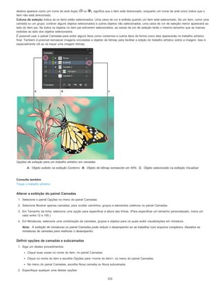 destino aparece como um ícone de anel duplo ( ou ), significa que o item está direcionado, enquanto um ícone de anel único indica que o
item não está direcionado.
Coluna de seleção Indica se os itens estão selecionados. Uma caixa de cor é exibida quando um item está selecionado. Se um item, como uma
camada ou um grupo, contiver alguns objetos selecionados e outros objetos não selecionados, uma caixa de cor de seleção menor aparecerá ao
lado do item pai. Se todos os objetos no item pai estiverem selecionados, as caixas de cor de seleção terão o mesmo tamanho que as marcas
exibidas ao lado dos objetos selecionados.
É possível usar o painel Camadas para exibir alguns itens como contornos e outros itens da forma como eles aparecerão no trabalho artístico
final. Também é possível esmaecer imagens vinculadas e objetos de bitmap para facilitar a edição do trabalho artístico sobre a imagem. Isso é
especialmente útil ao se traçar uma imagem bitmap.
Opções de exibição para um trabalho artístico em camadas
A. Objeto exibido na exibição Contorno B. Objeto de bitmap esmaecido em 50% C. Objeto selecionado na exibição Visualizar
Consulte também
Traçar o trabalho artístico
Alterar a exibição do painel Camadas
1. Selecione o painel Opções no menu do painel Camadas.
2. Selecione Mostrar apenas camadas, para ocultar caminhos, grupos e elementos coletivos no painel Camadas.
3. Em Tamanho da linha, selecione uma opção para especificar a altura das linhas. (Para especificar um tamanho personalizado, insira um
valor entre 12 e 100.)
4. Em Miniaturas, selecione uma combinação de camadas, grupos e objetos para os quais exibir visualizações em miniatura.
Nota: A exibição de miniaturas no painel Camadas pode reduzir o desempenho ao se trabalhar com arquivos complexos. Desative as
miniaturas de camadas para melhorar o desempenho.
Definir opções de camadas e subcamadas
1. Siga um destes procedimentos:
Clique duas vezes no nome do item, no painel Camadas.
Clique no nome do item e escolha Opções para <nome do item>, no menu do painel Camadas.
No menu do painel Camadas, escolha Nova camada ou Nova subcamada.
2. Especifique qualquer uma destas opções:
210
 